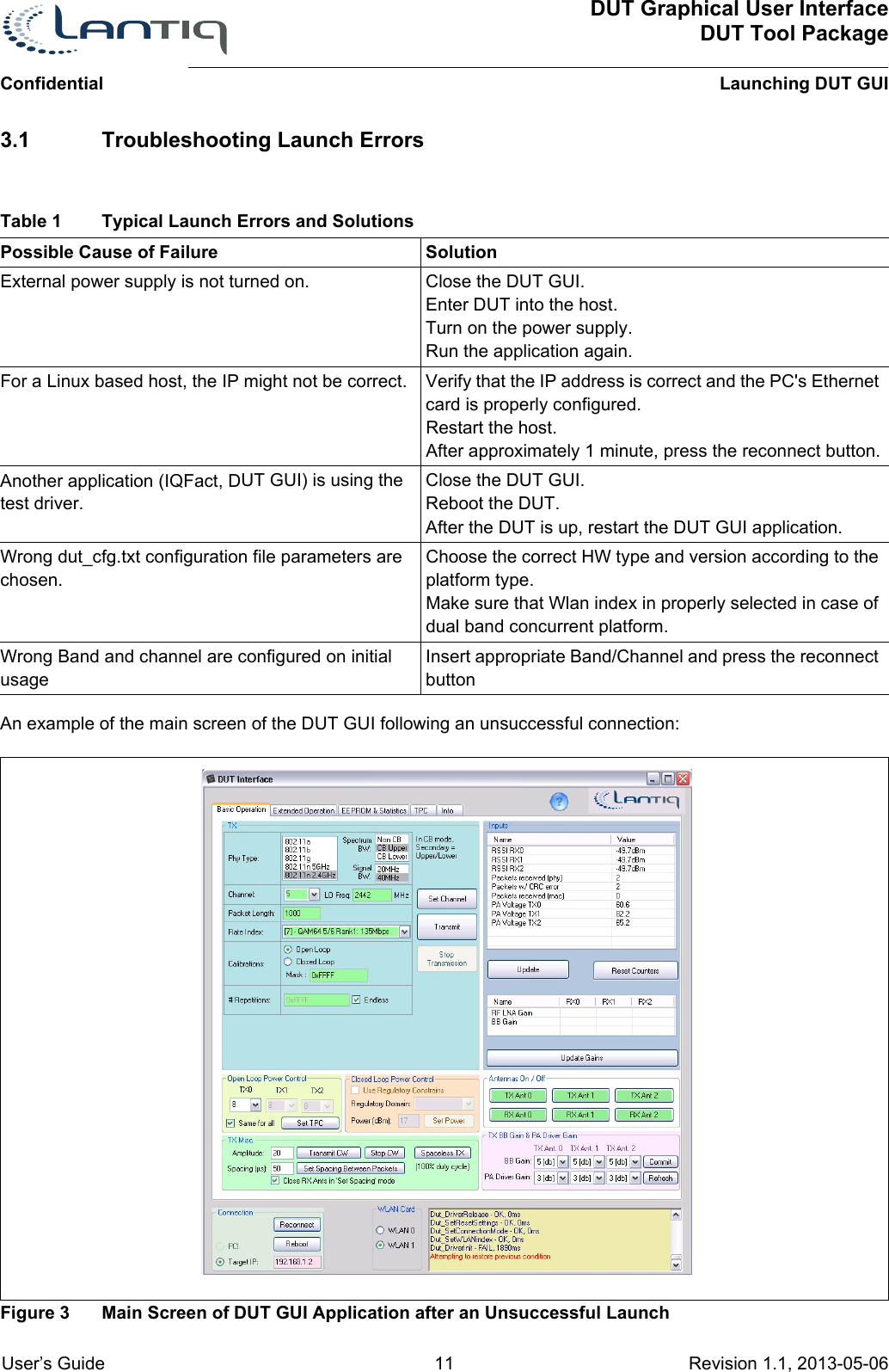 DUT Graphical User InterfaceDUT Tool PackageLaunching DUT GUIConfidential User’s Guide 11 Revision 1.1, 2013-05-06      3.1 Troubleshooting Launch ErrorsPossible Cause of Failure  SolutionExternal power supply is not turned on. Close the DUT GUI.Enter DUT into the host.Turn on the power supply.Run the application again.For a Linux based host, the IP might not be correct. Verify that the IP address is correct and the PC&apos;s Ethernet card is properly configured.Restart the host.After approximately 1 minute, press the reconnect button.Another application (IQFact, DUT GUI) is using the test driver.Close the DUT GUI.Reboot the DUT.After the DUT is up, restart the DUT GUI application.Wrong dut_cfg.txt configuration file parameters are chosen.Choose the correct HW type and version according to the platform type. Make sure that Wlan index in properly selected in case of dual band concurrent platform.Wrong Band and channel are configured on initial usageInsert appropriate Band/Channel and press the reconnect buttonAn example of the main screen of the DUT GUI following an unsuccessful connection:Figure 3 Main Screen of DUT GUI Application after an Unsuccessful LaunchTable 1 Typical Launch Errors and Solutions 