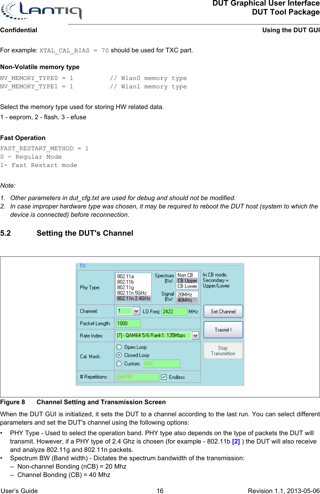 ConfidentialDUT Graphical User InterfaceDUT Tool PackageUsing the DUT GUI User’s Guide 16 Revision 1.1, 2013-05-06      For example: XTAL_CAL_BIAS = 70 should be used for TXC part.Non-Volatile memory type NV_MEMORY_TYPE0 = 1  // Wlan0 memory typeNV_MEMORY_TYPE1 = 1  // Wlan1 memory typeSelect the memory type used for storing HW related data.1 - eeprom, 2 - flash, 3 - efuseFast OperationFAST_RESTART_METHOD = 10 - Regular Mode1- Fast Restart modeNote:1. Other parameters in dut_cfg.txt are used for debug and should not be modified.2. In case improper hardware type was chosen, it may be required to reboot the DUT host (system to which the device is connected) before reconnection.5.2 Setting the DUT&apos;s ChannelFigure 8 Channel Setting and Transmission ScreenWhen the DUT GUI is initialized, it sets the DUT to a channel according to the last run. You can select different parameters and set the DUT&apos;s channel using the following options:• PHY Type - Used to select the operation band. PHY type also depends on the type of packets the DUT will transmit. However, if a PHY type of 2.4 Ghz is chosen (for example - 802.11b [2] ) the DUT will also receive and analyze 802.11g and 802.11n packets.• Spectrum BW (Band width) - Dictates the spectrum bandwidth of the transmission:– Non-channel Bonding (nCB) = 20 Mhz– Channel Bonding (CB) = 40 Mhz