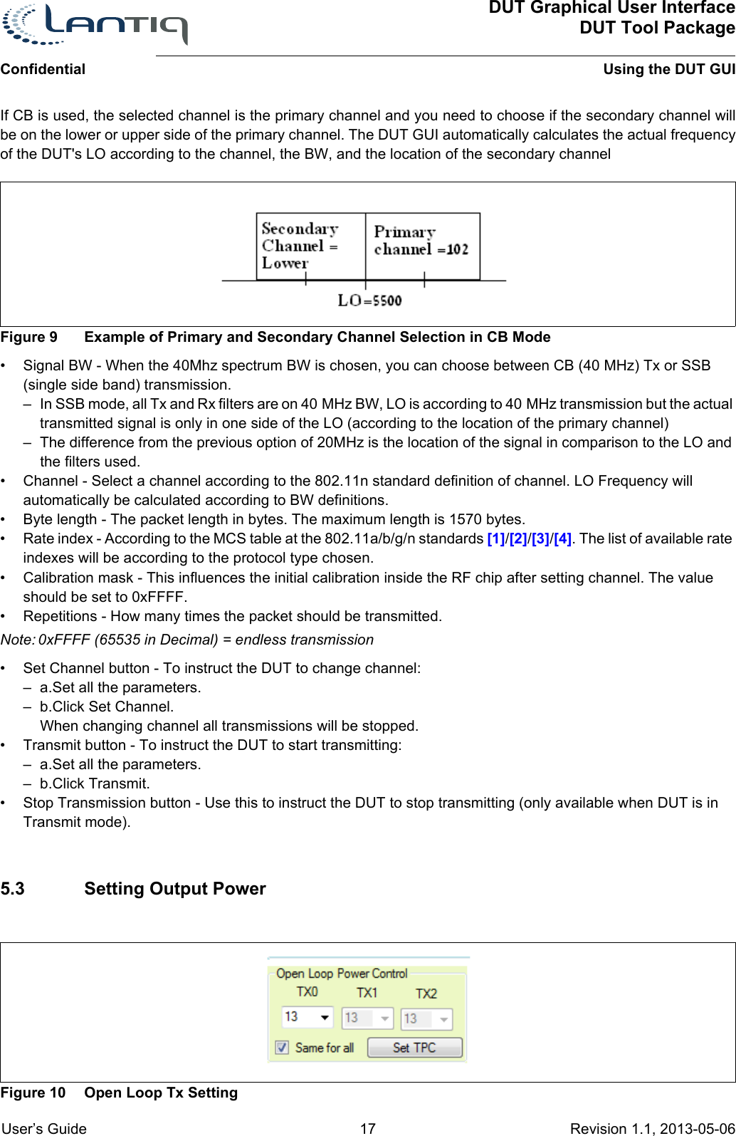 DUT Graphical User InterfaceDUT Tool PackageUsing the DUT GUIConfidential User’s Guide 17 Revision 1.1, 2013-05-06      If CB is used, the selected channel is the primary channel and you need to choose if the secondary channel will be on the lower or upper side of the primary channel. The DUT GUI automatically calculates the actual frequency of the DUT&apos;s LO according to the channel, the BW, and the location of the secondary channelFigure 9 Example of Primary and Secondary Channel Selection in CB Mode• Signal BW - When the 40Mhz spectrum BW is chosen, you can choose between CB (40 MHz) Tx or SSB (single side band) transmission.– In SSB mode, all Tx and Rx filters are on 40 MHz BW, LO is according to 40 MHz transmission but the actual transmitted signal is only in one side of the LO (according to the location of the primary channel)– The difference from the previous option of 20MHz is the location of the signal in comparison to the LO and the filters used. • Channel - Select a channel according to the 802.11n standard definition of channel. LO Frequency will automatically be calculated according to BW definitions.• Byte length - The packet length in bytes. The maximum length is 1570 bytes.• Rate index - According to the MCS table at the 802.11a/b/g/n standards [1]/[2]/[3]/[4]. The list of available rate indexes will be according to the protocol type chosen.• Calibration mask - This influences the initial calibration inside the RF chip after setting channel. The value should be set to 0xFFFF.• Repetitions - How many times the packet should be transmitted.Note: 0xFFFF (65535 in Decimal) = endless transmission• Set Channel button - To instruct the DUT to change channel:– a.Set all the parameters.– b.Click Set Channel. When changing channel all transmissions will be stopped.• Transmit button - To instruct the DUT to start transmitting:– a.Set all the parameters.– b.Click Transmit. • Stop Transmission button - Use this to instruct the DUT to stop transmitting (only available when DUT is in Transmit mode).5.3 Setting Output PowerFigure 10 Open Loop Tx Setting