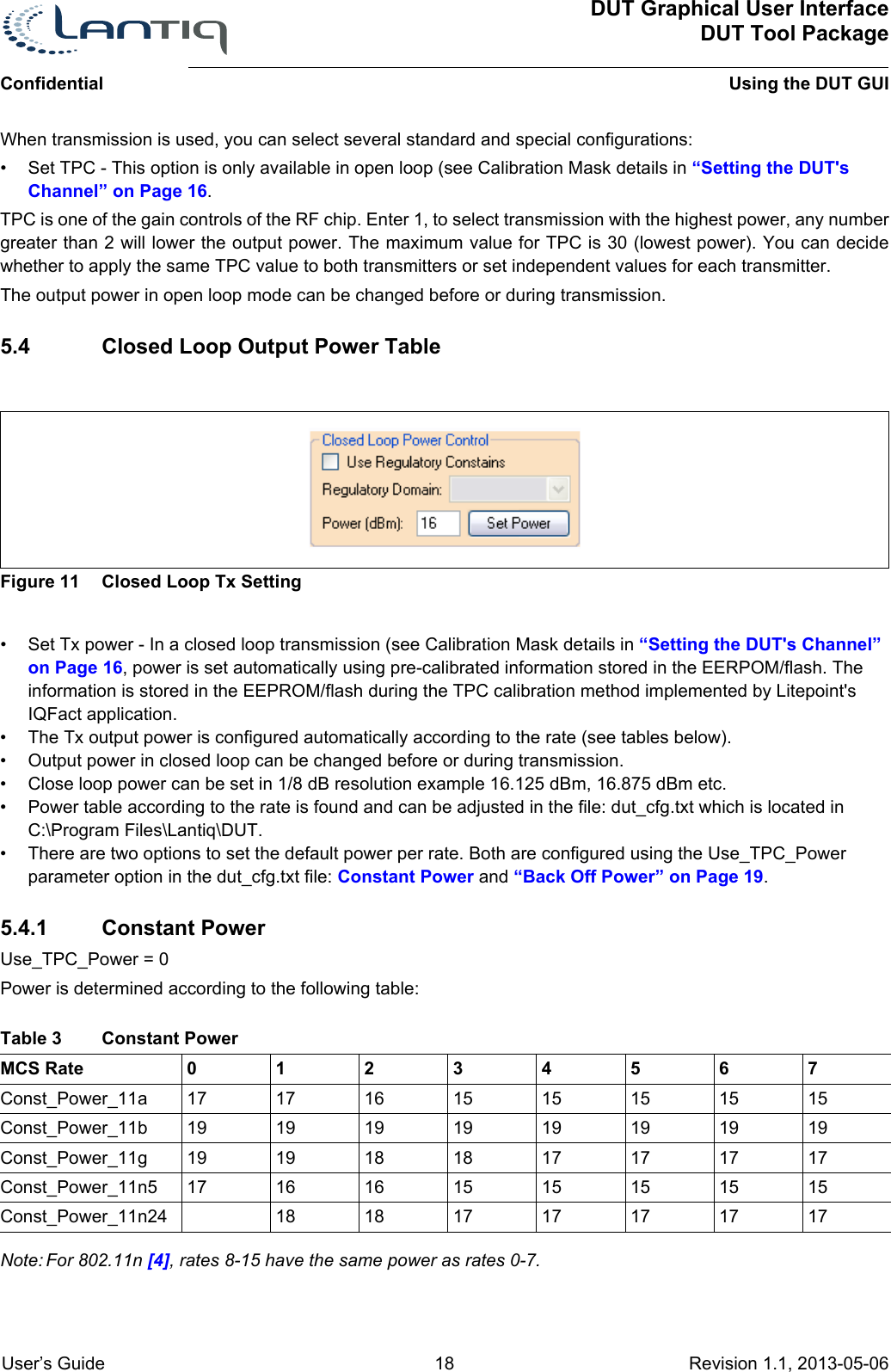 ConfidentialDUT Graphical User InterfaceDUT Tool PackageUsing the DUT GUI User’s Guide 18 Revision 1.1, 2013-05-06      When transmission is used, you can select several standard and special configurations:• Set TPC - This option is only available in open loop (see Calibration Mask details in “Setting the DUT&apos;s Channel” on Page 16.TPC is one of the gain controls of the RF chip. Enter 1, to select transmission with the highest power, any number greater than 2 will lower the output power. The maximum value for TPC is 30 (lowest power). You can decide whether to apply the same TPC value to both transmitters or set independent values for each transmitter.The output power in open loop mode can be changed before or during transmission.5.4 Closed Loop Output Power TableFigure 11 Closed Loop Tx Setting• Set Tx power - In a closed loop transmission (see Calibration Mask details in “Setting the DUT&apos;s Channel” on Page 16, power is set automatically using pre-calibrated information stored in the EERPOM/flash. The information is stored in the EEPROM/flash during the TPC calibration method implemented by Litepoint&apos;s IQFact application.• The Tx output power is configured automatically according to the rate (see tables below). • Output power in closed loop can be changed before or during transmission.• Close loop power can be set in 1/8 dB resolution example 16.125 dBm, 16.875 dBm etc.• Power table according to the rate is found and can be adjusted in the file: dut_cfg.txt which is located in C:\Program Files\Lantiq\DUT.• There are two options to set the default power per rate. Both are configured using the Use_TPC_Power parameter option in the dut_cfg.txt file: Constant Power and “Back Off Power” on Page 19.5.4.1 Constant PowerUse_TPC_Power = 0Power is determined according to the following table:MCS Rate 01234567Const_Power_11a 17 17 16 15 15 15 15 15Const_Power_11b 19 19 19 19 19 19 19 19Const_Power_11g 19 19 18 18 17 17 17 17Const_Power_11n5 17 16 16 15 15 15 15 15Const_Power_11n24 18 18 17 17 17 17 17Note: For 802.11n [4], rates 8-15 have the same power as rates 0-7.Table 3 Constant Power 