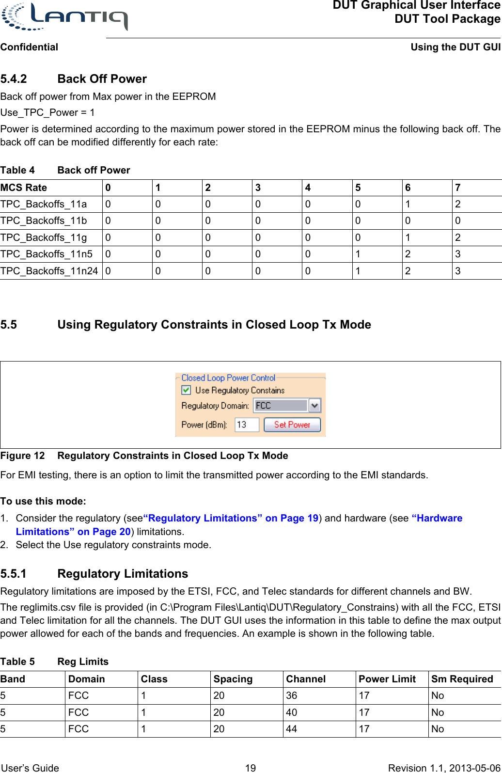 DUT Graphical User InterfaceDUT Tool PackageUsing the DUT GUIConfidential User’s Guide 19 Revision 1.1, 2013-05-06      5.4.2 Back Off PowerBack off power from Max power in the EEPROMUse_TPC_Power = 1Power is determined according to the maximum power stored in the EEPROM minus the following back off. The back off can be modified differently for each rate:MCS Rate 01234567TPC_Backoffs_11a 00000012TPC_Backoffs_11b 00000000TPC_Backoffs_11g 00000012TPC_Backoffs_11n5 00000123TPC_Backoffs_11n24 000001235.5 Using Regulatory Constraints in Closed Loop Tx ModeFigure 12 Regulatory Constraints in Closed Loop Tx ModeFor EMI testing, there is an option to limit the transmitted power according to the EMI standards.To use this mode:1. Consider the regulatory (see“Regulatory Limitations” on Page 19) and hardware (see “Hardware Limitations” on Page 20) limitations.2. Select the Use regulatory constraints mode.5.5.1 Regulatory LimitationsRegulatory limitations are imposed by the ETSI, FCC, and Telec standards for different channels and BW.The reglimits.csv file is provided (in C:\Program Files\Lantiq\DUT\Regulatory_Constrains) with all the FCC, ETSI and Telec limitation for all the channels. The DUT GUI uses the information in this table to define the max output power allowed for each of the bands and frequencies. An example is shown in the following table.Table 4 Back off Power Table 5 Reg Limits Band Domain Class Spacing Channel Power Limit Sm Required5FCC 120 36 17 No5FCC 120 40 17 No5FCC 120 44 17 No