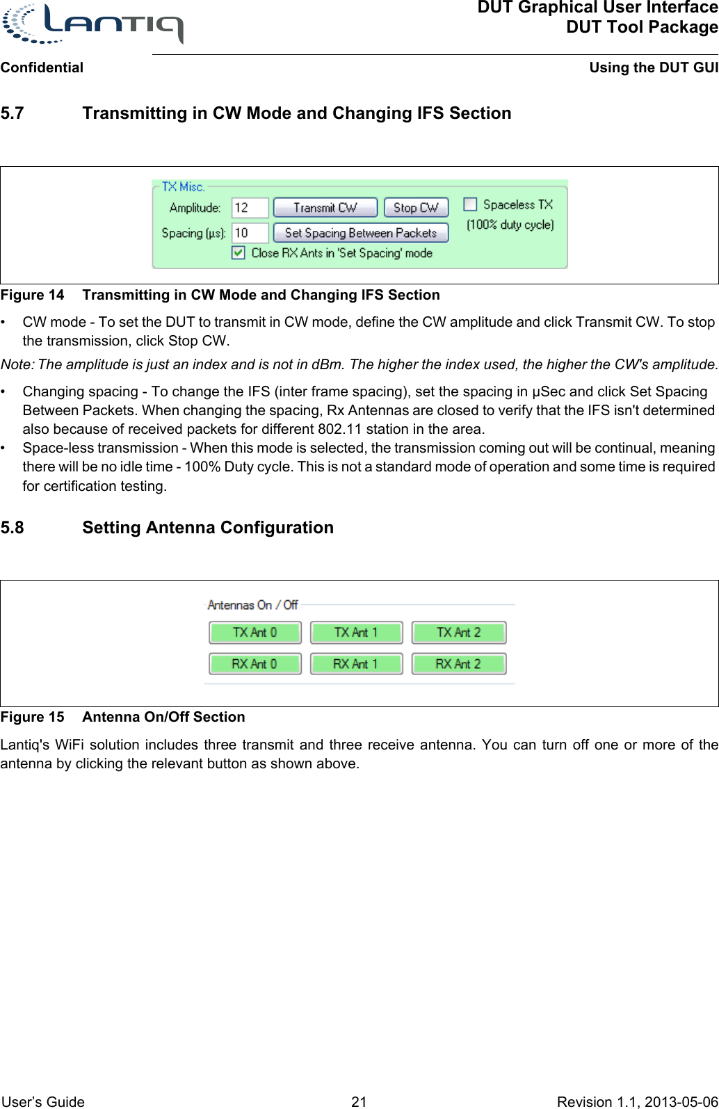 DUT Graphical User InterfaceDUT Tool PackageUsing the DUT GUIConfidential User’s Guide 21 Revision 1.1, 2013-05-06      5.7 Transmitting in CW Mode and Changing IFS SectionFigure 14 Transmitting in CW Mode and Changing IFS Section• CW mode - To set the DUT to transmit in CW mode, define the CW amplitude and click Transmit CW. To stop the transmission, click Stop CW.Note: The amplitude is just an index and is not in dBm. The higher the index used, the higher the CW&apos;s amplitude.• Changing spacing - To change the IFS (inter frame spacing), set the spacing in µSec and click Set Spacing Between Packets. When changing the spacing, Rx Antennas are closed to verify that the IFS isn&apos;t determined also because of received packets for different 802.11 station in the area.• Space-less transmission - When this mode is selected, the transmission coming out will be continual, meaning there will be no idle time - 100% Duty cycle. This is not a standard mode of operation and some time is required for certification testing.5.8 Setting Antenna ConfigurationFigure 15 Antenna On/Off SectionLantiq&apos;s WiFi solution includes three transmit and three receive antenna. You can turn off one or more of the antenna by clicking the relevant button as shown above.