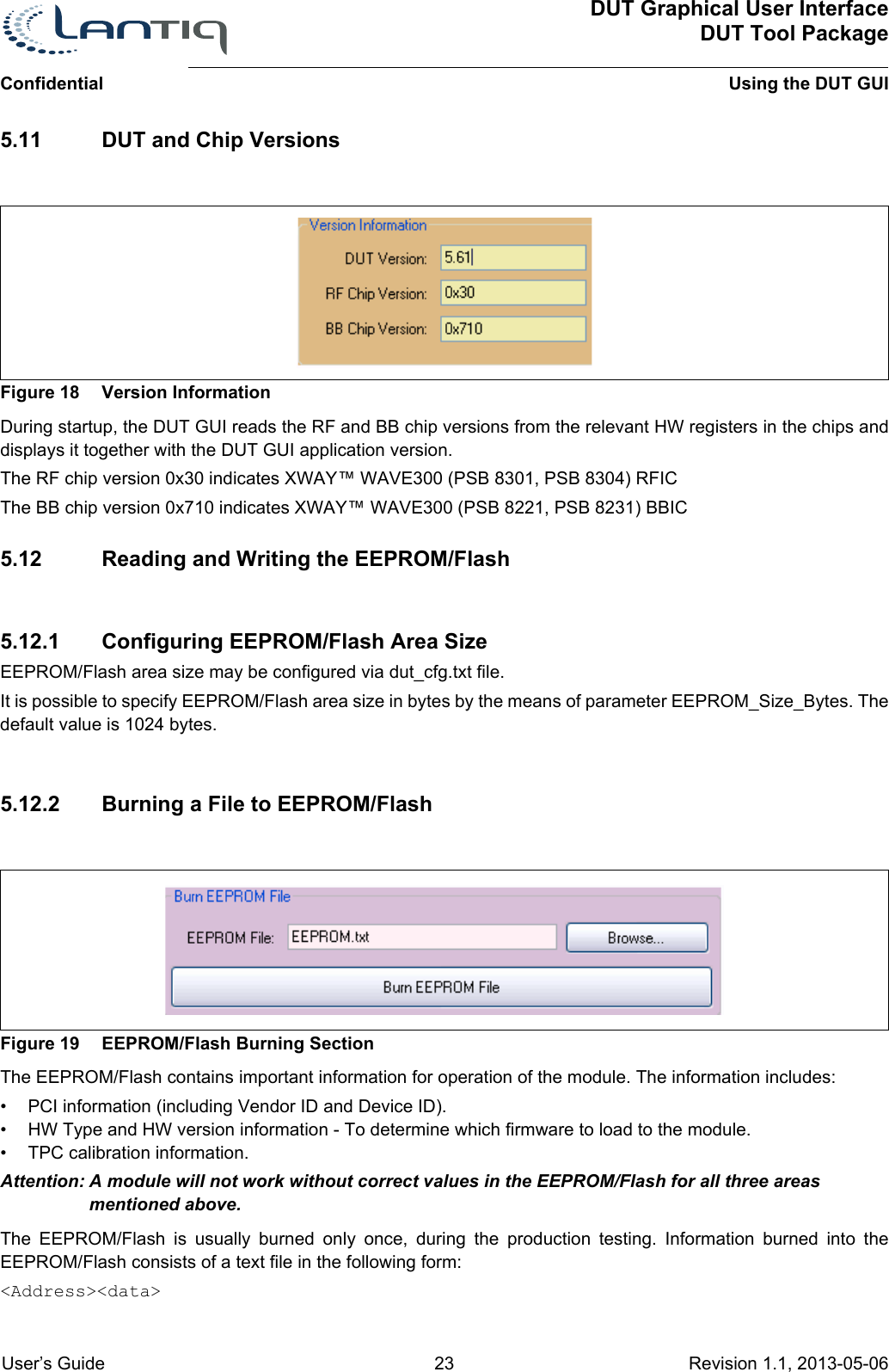 DUT Graphical User InterfaceDUT Tool PackageUsing the DUT GUIConfidential User’s Guide 23 Revision 1.1, 2013-05-06      5.11 DUT and Chip VersionsFigure 18 Version InformationDuring startup, the DUT GUI reads the RF and BB chip versions from the relevant HW registers in the chips and displays it together with the DUT GUI application version.The RF chip version 0x30 indicates XWAY™ WAVE300 (PSB 8301, PSB 8304) RFICThe BB chip version 0x710 indicates XWAY™ WAVE300 (PSB 8221, PSB 8231) BBIC5.12 Reading and Writing the EEPROM/Flash5.12.1 Configuring EEPROM/Flash Area SizeEEPROM/Flash area size may be configured via dut_cfg.txt file.It is possible to specify EEPROM/Flash area size in bytes by the means of parameter EEPROM_Size_Bytes. The default value is 1024 bytes.5.12.2 Burning a File to EEPROM/FlashFigure 19 EEPROM/Flash Burning SectionThe EEPROM/Flash contains important information for operation of the module. The information includes:• PCI information (including Vendor ID and Device ID).• HW Type and HW version information - To determine which firmware to load to the module.• TPC calibration information.Attention: A module will not work without correct values in the EEPROM/Flash for all three areas mentioned above.The EEPROM/Flash is usually burned only once, during the production testing. Information burned into the EEPROM/Flash consists of a text file in the following form:&lt;Address&gt;&lt;data&gt;