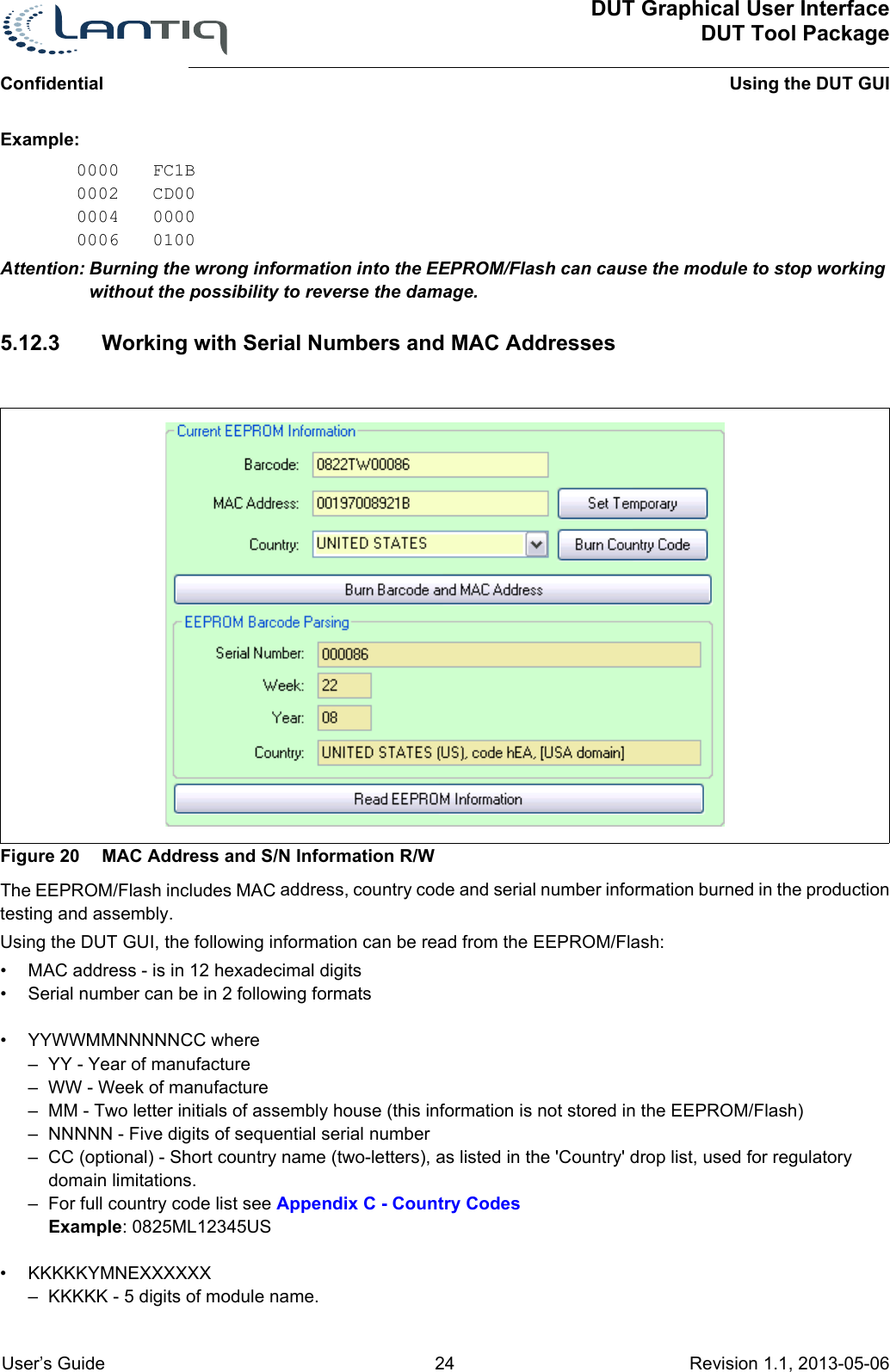 ConfidentialDUT Graphical User InterfaceDUT Tool PackageUsing the DUT GUI User’s Guide 24 Revision 1.1, 2013-05-06      Example:0000 FC1B0002 CD000004 00000006 0100Attention: Burning the wrong information into the EEPROM/Flash can cause the module to stop working without the possibility to reverse the damage.5.12.3 Working with Serial Numbers and MAC AddressesFigure 20 MAC Address and S/N Information R/WThe EEPROM/Flash includes MAC address, country code and serial number information burned in the production testing and assembly.Using the DUT GUI, the following information can be read from the EEPROM/Flash:• MAC address - is in 12 hexadecimal digits• Serial number can be in 2 following formats• YYWWMMNNNNNCC where– YY - Year of manufacture– WW - Week of manufacture– MM - Two letter initials of assembly house (this information is not stored in the EEPROM/Flash)– NNNNN - Five digits of sequential serial number– CC (optional) - Short country name (two-letters), as listed in the &apos;Country&apos; drop list, used for regulatory domain limitations. – For full country code list see Appendix C - Country CodesExample: 0825ML12345US• KKKKKYMNEXXXXXX– KKKKK - 5 digits of module name.