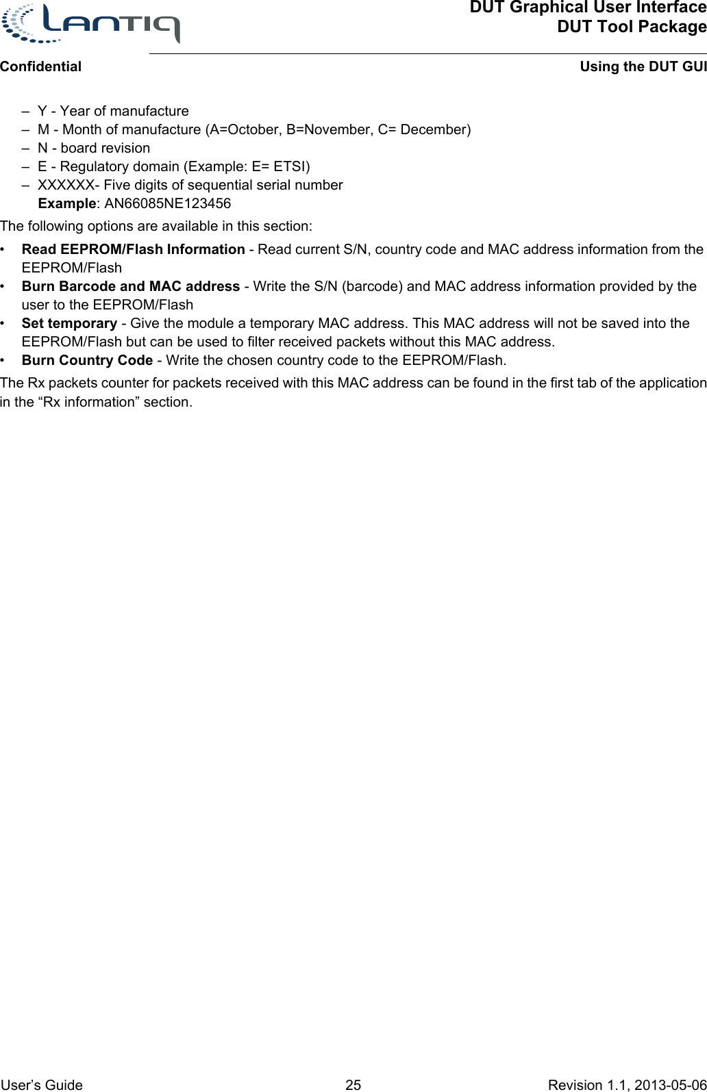 DUT Graphical User InterfaceDUT Tool PackageUsing the DUT GUIConfidential User’s Guide 25 Revision 1.1, 2013-05-06      – Y - Year of manufacture– M - Month of manufacture (A=October, B=November, C= December)– N - board revision– E - Regulatory domain (Example: E= ETSI)– XXXXXX- Five digits of sequential serial numberExample: AN66085NE123456The following options are available in this section:•Read EEPROM/Flash Information - Read current S/N, country code and MAC address information from the EEPROM/Flash•Burn Barcode and MAC address - Write the S/N (barcode) and MAC address information provided by the user to the EEPROM/Flash•Set temporary - Give the module a temporary MAC address. This MAC address will not be saved into the EEPROM/Flash but can be used to filter received packets without this MAC address.•Burn Country Code - Write the chosen country code to the EEPROM/Flash.The Rx packets counter for packets received with this MAC address can be found in the first tab of the application in the “Rx information” section.