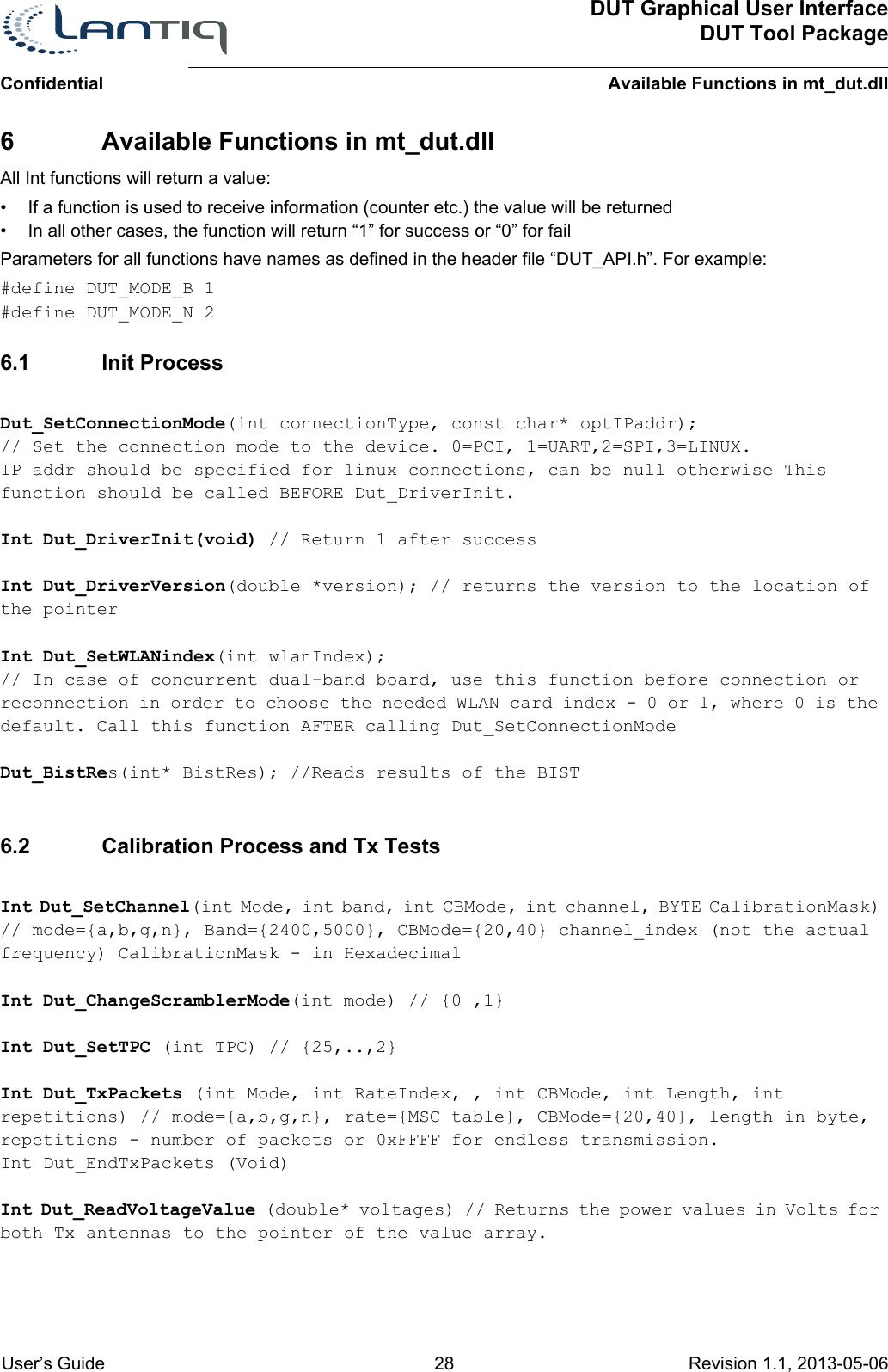 ConfidentialDUT Graphical User InterfaceDUT Tool PackageAvailable Functions in mt_dut.dll User’s Guide 28 Revision 1.1, 2013-05-06      6 Available Functions in mt_dut.dllAll Int functions will return a value:• If a function is used to receive information (counter etc.) the value will be returned• In all other cases, the function will return “1” for success or “0” for failParameters for all functions have names as defined in the header file “DUT_API.h”. For example:#define DUT_MODE_B 1#define DUT_MODE_N 26.1 Init ProcessDut_SetConnectionMode(int connectionType, const char* optIPaddr); // Set the connection mode to the device. 0=PCI, 1=UART,2=SPI,3=LINUX. IP addr should be specified for linux connections, can be null otherwise This function should be called BEFORE Dut_DriverInit.Int Dut_DriverInit(void) // Return 1 after successInt Dut_DriverVersion(double *version); // returns the version to the location of the pointerInt Dut_SetWLANindex(int wlanIndex); // In case of concurrent dual-band board, use this function before connection or reconnection in order to choose the needed WLAN card index - 0 or 1, where 0 is the default. Call this function AFTER calling Dut_SetConnectionModeDut_BistRes(int* BistRes); //Reads results of the BIST6.2 Calibration Process and Tx TestsInt Dut_SetChannel(int Mode, int band, int CBMode, int channel, BYTE CalibrationMask) // mode={a,b,g,n}, Band={2400,5000}, CBMode={20,40} channel_index (not the actual frequency) CalibrationMask - in HexadecimalInt Dut_ChangeScramblerMode(int mode) // {0 ,1}Int Dut_SetTPC (int TPC) // {25,..,2}Int Dut_TxPackets (int Mode, int RateIndex, , int CBMode, int Length, int repetitions) // mode={a,b,g,n}, rate={MSC table}, CBMode={20,40}, length in byte, repetitions - number of packets or 0xFFFF for endless transmission. Int Dut_EndTxPackets (Void)Int Dut_ReadVoltageValue (double* voltages) // Returns the power values in Volts for both Tx antennas to the pointer of the value array.