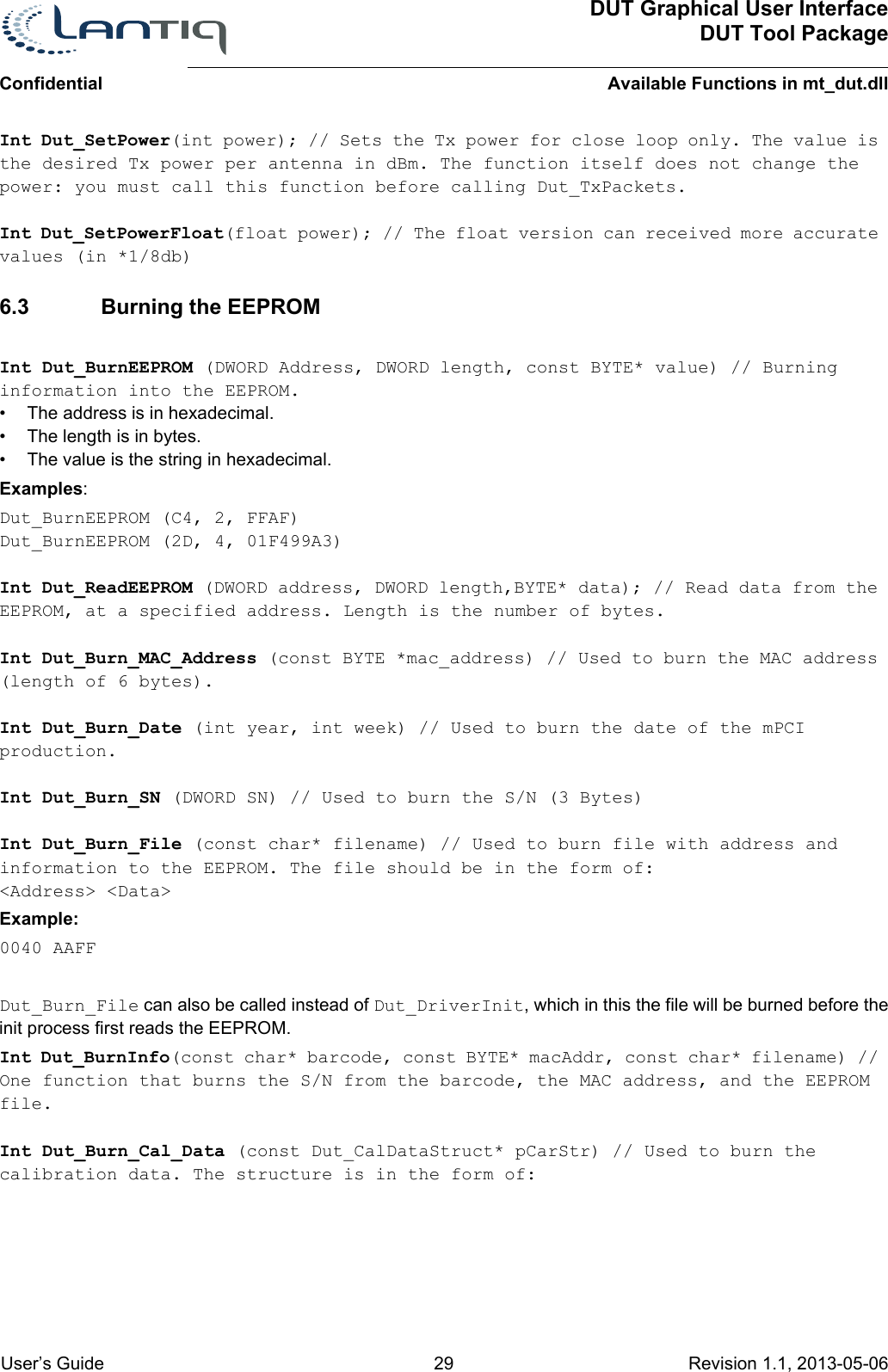 DUT Graphical User InterfaceDUT Tool PackageAvailable Functions in mt_dut.dllConfidential User’s Guide 29 Revision 1.1, 2013-05-06      Int Dut_SetPower(int power); // Sets the Tx power for close loop only. The value is the desired Tx power per antenna in dBm. The function itself does not change the power: you must call this function before calling Dut_TxPackets.Int Dut_SetPowerFloat(float power); // The float version can received more accurate values (in *1/8db)6.3 Burning the EEPROMInt Dut_BurnEEPROM (DWORD Address, DWORD length, const BYTE* value) // Burning information into the EEPROM.• The address is in hexadecimal.• The length is in bytes. • The value is the string in hexadecimal. Examples:Dut_BurnEEPROM (C4, 2, FFAF)Dut_BurnEEPROM (2D, 4, 01F499A3)Int Dut_ReadEEPROM (DWORD address, DWORD length,BYTE* data); // Read data from the EEPROM, at a specified address. Length is the number of bytes.Int Dut_Burn_MAC_Address (const BYTE *mac_address) // Used to burn the MAC address (length of 6 bytes).Int Dut_Burn_Date (int year, int week) // Used to burn the date of the mPCI production.Int Dut_Burn_SN (DWORD SN) // Used to burn the S/N (3 Bytes)Int Dut_Burn_File (const char* filename) // Used to burn file with address and information to the EEPROM. The file should be in the form of:&lt;Address&gt; &lt;Data&gt; Example:0040 AAFFDut_Burn_File can also be called instead of Dut_DriverInit, which in this the file will be burned before the init process first reads the EEPROM.Int Dut_BurnInfo(const char* barcode, const BYTE* macAddr, const char* filename) // One function that burns the S/N from the barcode, the MAC address, and the EEPROM file.Int Dut_Burn_Cal_Data (const Dut_CalDataStruct* pCarStr) // Used to burn the calibration data. The structure is in the form of: