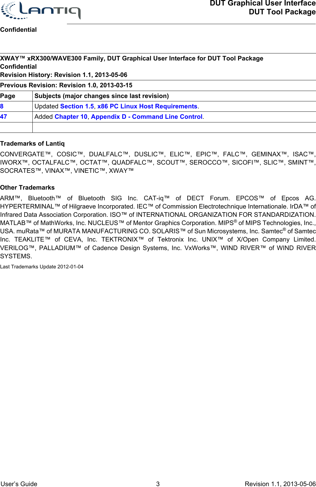 XWAY™ xRX300/WAVE300 Family, DUT Graphical User Interface for DUT Tool PackageConfidentialRevision History: Revision 1.1, 2013-05-06Previous Revision: Revision 1.0, 2013-03-15Page Subjects (major changes since last revision)8Updated Section 1.5, x86 PC Linux Host Requirements.47 Added Chapter 10, Appendix D - Command Line Control.DUT Graphical User InterfaceDUT Tool PackageConfidential User’s Guide 3 Revision 1.1, 2013-05-06      Trademarks of LantiqCONVERGATE™, COSIC™, DUALFALC™, DUSLIC™, ELIC™, EPIC™, FALC™, GEMINAX™, ISAC™, IWORX™, OCTALFALC™, OCTAT™, QUADFALC™, SCOUT™, SEROCCO™, SICOFI™, SLIC™, SMINT™, SOCRATES™, VINAX™, VINETIC™, XWAY™Other TrademarksARM™, Bluetooth™ of Bluetooth SIG Inc. CAT-iq™ of DECT Forum. EPCOS™ of Epcos AG. HYPERTERMINAL™ of Hilgraeve Incorporated. IEC™ of Commission Electrotechnique Internationale. IrDA™ of Infrared Data Association Corporation. ISO™ of INTERNATIONAL ORGANIZATION FOR STANDARDIZATION. MATLAB™ of MathWorks, Inc. NUCLEUS™ of Mentor Graphics Corporation. MIPS® of MIPS Technologies, Inc., USA. muRata™ of MURATA MANUFACTURING CO. SOLARIS™ of Sun Microsystems, Inc. Samtec® of Samtec Inc. TEAKLITE™ of CEVA, Inc. TEKTRONIX™ of Tektronix Inc. UNIX™ of X/Open Company Limited. VERILOG™, PALLADIUM™ of Cadence Design Systems, Inc. VxWorks™, WIND RIVER™ of WIND RIVER SYSTEMS.Last Trademarks Update 2012-01-04