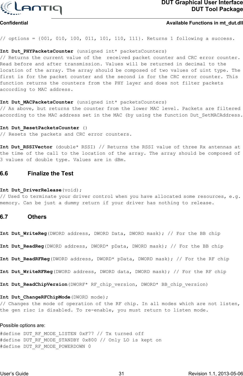 DUT Graphical User InterfaceDUT Tool PackageAvailable Functions in mt_dut.dllConfidential User’s Guide 31 Revision 1.1, 2013-05-06      // options = {001, 010, 100, 011, 101, 110, 111}. Returns 1 following a success.Int Dut_PHYPacketsCounter (unsigned int* packetsCounters) // Returns the current value of the  received packet counter and CRC error counter. Read before and after transmission. Values will be returned in decimal to the location of the array. The array should be composed of two values of uint type. The first is for the packet counter and the second is for the CRC error counter. This function returns the counters from the PHY layer and does not filter packets according to MAC address.Int Dut_MACPacketsCounter (unsigned int* packetsCounters) // As above, but returns the counter from the lower MAC level. Packets are filtered according to the MAC address set in the MAC (by using the function Dut_SetMACAddress.Int Dut_ResetPacketsCounter () // Resets the packets and CRC error counters.Int Dut_RSSIVector (double* RSSI) // Returns the RSSI value of three Rx antennas at the time of the call to the location of the array. The array should be composed of 3 values of double type. Values are in dBm.6.6 Finalize the TestInt Dut_DriverRelease(void); // Used to terminate your driver control when you have allocated some resources, e.g. memory. Can be just a dummy return if your driver has nothing to release.6.7 OthersInt Dut_WriteReg(DWORD address, DWORD Data, DWORD mask); // For the BB chipInt Dut_ReadReg(DWORD address, DWORD* pData, DWORD mask); // For the BB chipInt Dut_ReadRFReg(DWORD address, DWORD* pData, DWORD mask); // For the RF chipInt Dut_WriteRFReg(DWORD address, DWORD data, DWORD mask); // For the RF chipInt Dut_ReadChipVersion(DWORF* RF_chip_version, DWORD* BB_chip_version)Int Dut_ChangeRFChipMode(DWORD mode); // Changes the mode of operation of the RF chip. In all modes which are not listen, the gen risc is disabled. To re-enable, you must return to listen mode. Possible options are:#define DUT_RF_MODE_LISTEN 0xF77 // Tx turned off#define DUT_RF_MODE_STANDBY 0x800 // Only LO is kept on#define DUT_RF_MODE_POWERDOWN 0