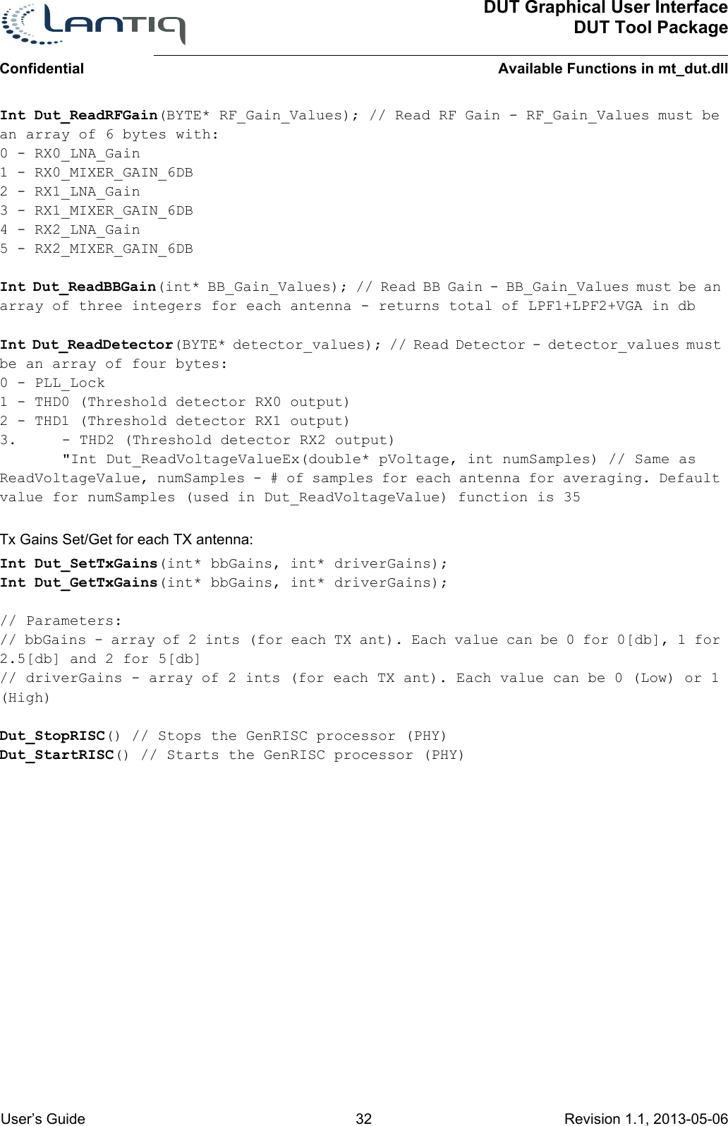 ConfidentialDUT Graphical User InterfaceDUT Tool PackageAvailable Functions in mt_dut.dll User’s Guide 32 Revision 1.1, 2013-05-06      Int Dut_ReadRFGain(BYTE* RF_Gain_Values); // Read RF Gain - RF_Gain_Values must be an array of 6 bytes with:0 - RX0_LNA_Gain1 - RX0_MIXER_GAIN_6DB2 - RX1_LNA_Gain3 - RX1_MIXER_GAIN_6DB4 - RX2_LNA_Gain5 - RX2_MIXER_GAIN_6DBInt Dut_ReadBBGain(int* BB_Gain_Values); // Read BB Gain - BB_Gain_Values must be an array of three integers for each antenna - returns total of LPF1+LPF2+VGA in dbInt Dut_ReadDetector(BYTE* detector_values); // Read Detector - detector_values must be an array of four bytes:0 - PLL_Lock1 - THD0 (Threshold detector RX0 output)2 - THD1 (Threshold detector RX1 output)3. - THD2 (Threshold detector RX2 output)&quot;Int Dut_ReadVoltageValueEx(double* pVoltage, int numSamples) // Same as ReadVoltageValue, numSamples - # of samples for each antenna for averaging. Default value for numSamples (used in Dut_ReadVoltageValue) function is 35Tx Gains Set/Get for each TX antenna:Int Dut_SetTxGains(int* bbGains, int* driverGains);Int Dut_GetTxGains(int* bbGains, int* driverGains);// Parameters: // bbGains - array of 2 ints (for each TX ant). Each value can be 0 for 0[db], 1 for 2.5[db] and 2 for 5[db]// driverGains - array of 2 ints (for each TX ant). Each value can be 0 (Low) or 1 (High)Dut_StopRISC() // Stops the GenRISC processor (PHY)Dut_StartRISC() // Starts the GenRISC processor (PHY)