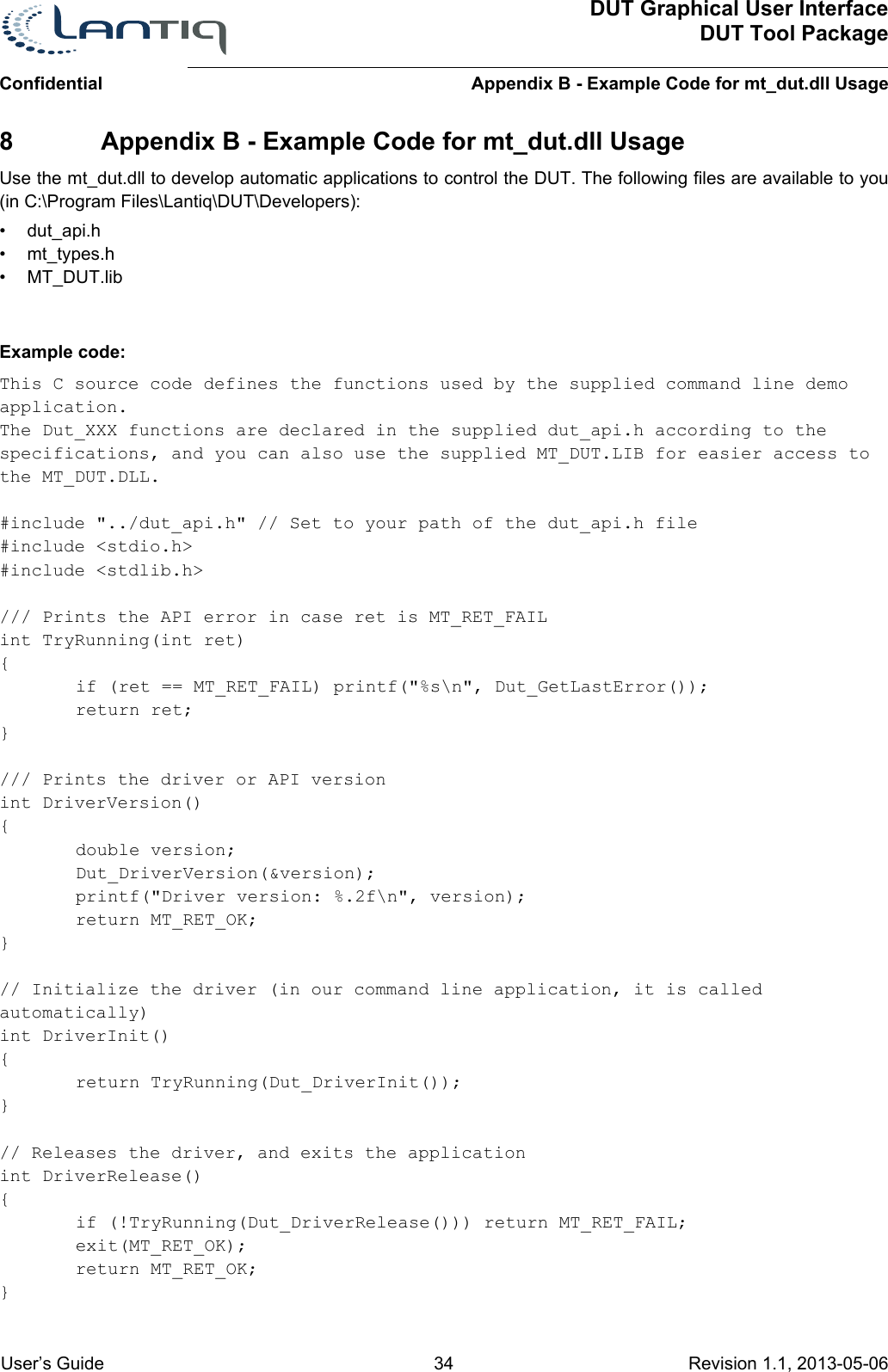 ConfidentialDUT Graphical User InterfaceDUT Tool PackageAppendix B - Example Code for mt_dut.dll Usage User’s Guide 34 Revision 1.1, 2013-05-06      8 Appendix B - Example Code for mt_dut.dll UsageUse the mt_dut.dll to develop automatic applications to control the DUT. The following files are available to you (in C:\Program Files\Lantiq\DUT\Developers):• dut_api.h• mt_types.h• MT_DUT.libExample code:This C source code defines the functions used by the supplied command line demo application.The Dut_XXX functions are declared in the supplied dut_api.h according to the specifications, and you can also use the supplied MT_DUT.LIB for easier access to the MT_DUT.DLL.#include &quot;../dut_api.h&quot; // Set to your path of the dut_api.h file#include &lt;stdio.h&gt;#include &lt;stdlib.h&gt;/// Prints the API error in case ret is MT_RET_FAILint TryRunning(int ret){if (ret == MT_RET_FAIL) printf(&quot;%s\n&quot;, Dut_GetLastError());return ret;}/// Prints the driver or API versionint DriverVersion(){double version;Dut_DriverVersion(&amp;version);printf(&quot;Driver version: %.2f\n&quot;, version);return MT_RET_OK;}// Initialize the driver (in our command line application, it is called automatically)int DriverInit(){return TryRunning(Dut_DriverInit());}// Releases the driver, and exits the applicationint DriverRelease(){if (!TryRunning(Dut_DriverRelease())) return MT_RET_FAIL;exit(MT_RET_OK);return MT_RET_OK;}