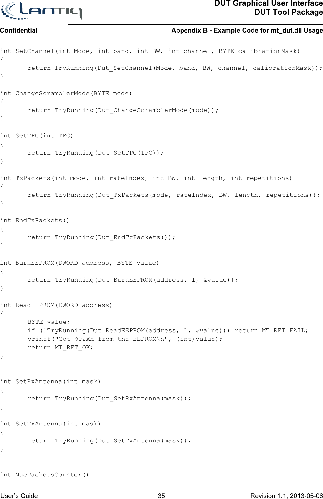 DUT Graphical User InterfaceDUT Tool PackageAppendix B - Example Code for mt_dut.dll UsageConfidential User’s Guide 35 Revision 1.1, 2013-05-06      int SetChannel(int Mode, int band, int BW, int channel, BYTE calibrationMask){return TryRunning(Dut_SetChannel(Mode, band, BW, channel, calibrationMask));}int ChangeScramblerMode(BYTE mode) {return TryRunning(Dut_ChangeScramblerMode(mode));}int SetTPC(int TPC){return TryRunning(Dut_SetTPC(TPC));}int TxPackets(int mode, int rateIndex, int BW, int length, int repetitions){return TryRunning(Dut_TxPackets(mode, rateIndex, BW, length, repetitions));}int EndTxPackets(){return TryRunning(Dut_EndTxPackets());}int BurnEEPROM(DWORD address, BYTE value){return TryRunning(Dut_BurnEEPROM(address, 1, &amp;value));}int ReadEEPROM(DWORD address){BYTE value;if (!TryRunning(Dut_ReadEEPROM(address, 1, &amp;value))) return MT_RET_FAIL;printf(&quot;Got %02Xh from the EEPROM\n&quot;, (int)value);return MT_RET_OK;}int SetRxAntenna(int mask){return TryRunning(Dut_SetRxAntenna(mask));}int SetTxAntenna(int mask){return TryRunning(Dut_SetTxAntenna(mask));}int MacPacketsCounter()