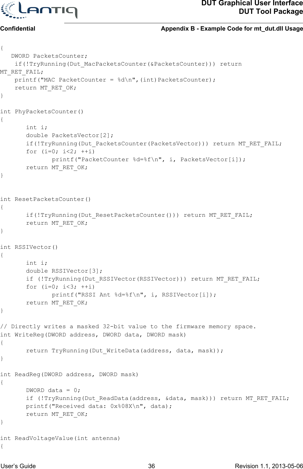 ConfidentialDUT Graphical User InterfaceDUT Tool PackageAppendix B - Example Code for mt_dut.dll Usage User’s Guide 36 Revision 1.1, 2013-05-06      {   DWORD PacketsCounter;    if(!TryRunning(Dut_MacPacketsCounter(&amp;PacketsCounter))) return MT_RET_FAIL;    printf(&quot;MAC PacketCounter = %d\n&quot;,(int)PacketsCounter);    return MT_RET_OK;}int PhyPacketsCounter(){int i;double PacketsVector[2];if(!TryRunning(Dut_PacketsCounter(PacketsVector))) return MT_RET_FAIL;for (i=0; i&lt;2; ++i)printf(&quot;PacketCounter %d=%f\n&quot;, i, PacketsVector[i]);return MT_RET_OK;}int ResetPacketsCounter(){if(!TryRunning(Dut_ResetPacketsCounter())) return MT_RET_FAIL;return MT_RET_OK;}int RSSIVector(){int i;double RSSIVector[3];if (!TryRunning(Dut_RSSIVector(RSSIVector))) return MT_RET_FAIL;for (i=0; i&lt;3; ++i)printf(&quot;RSSI Ant %d=%f\n&quot;, i, RSSIVector[i]);return MT_RET_OK;}// Directly writes a masked 32-bit value to the firmware memory space.int WriteReg(DWORD address, DWORD data, DWORD mask){return TryRunning(Dut_WriteData(address, data, mask));}int ReadReg(DWORD address, DWORD mask){DWORD data = 0;if (!TryRunning(Dut_ReadData(address, &amp;data, mask))) return MT_RET_FAIL;printf(&quot;Received data: 0x%08X\n&quot;, data);return MT_RET_OK;}int ReadVoltageValue(int antenna){