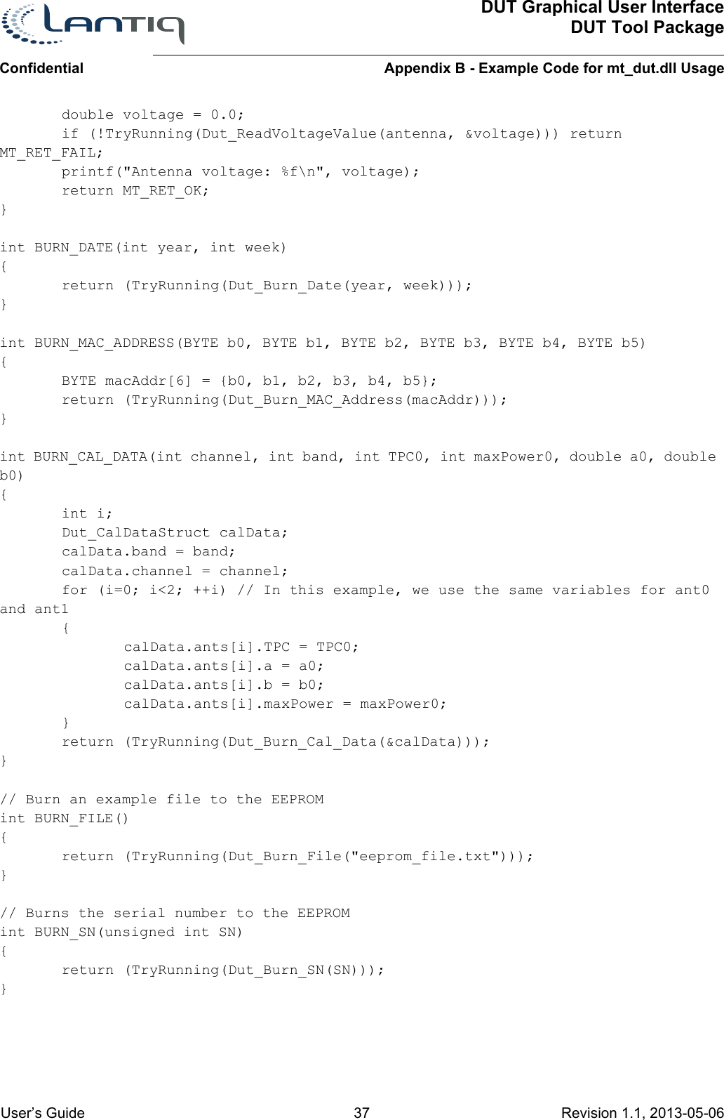 DUT Graphical User InterfaceDUT Tool PackageAppendix B - Example Code for mt_dut.dll UsageConfidential User’s Guide 37 Revision 1.1, 2013-05-06      double voltage = 0.0;if (!TryRunning(Dut_ReadVoltageValue(antenna, &amp;voltage))) return MT_RET_FAIL;printf(&quot;Antenna voltage: %f\n&quot;, voltage);return MT_RET_OK;}int BURN_DATE(int year, int week){return (TryRunning(Dut_Burn_Date(year, week)));}int BURN_MAC_ADDRESS(BYTE b0, BYTE b1, BYTE b2, BYTE b3, BYTE b4, BYTE b5){BYTE macAddr[6] = {b0, b1, b2, b3, b4, b5};return (TryRunning(Dut_Burn_MAC_Address(macAddr)));}int BURN_CAL_DATA(int channel, int band, int TPC0, int maxPower0, double a0, double b0){int i;Dut_CalDataStruct calData;calData.band = band;calData.channel = channel;for (i=0; i&lt;2; ++i) // In this example, we use the same variables for ant0 and ant1{calData.ants[i].TPC = TPC0;calData.ants[i].a = a0;calData.ants[i].b = b0;calData.ants[i].maxPower = maxPower0;}return (TryRunning(Dut_Burn_Cal_Data(&amp;calData)));}// Burn an example file to the EEPROMint BURN_FILE(){return (TryRunning(Dut_Burn_File(&quot;eeprom_file.txt&quot;)));}// Burns the serial number to the EEPROMint BURN_SN(unsigned int SN){return (TryRunning(Dut_Burn_SN(SN)));}