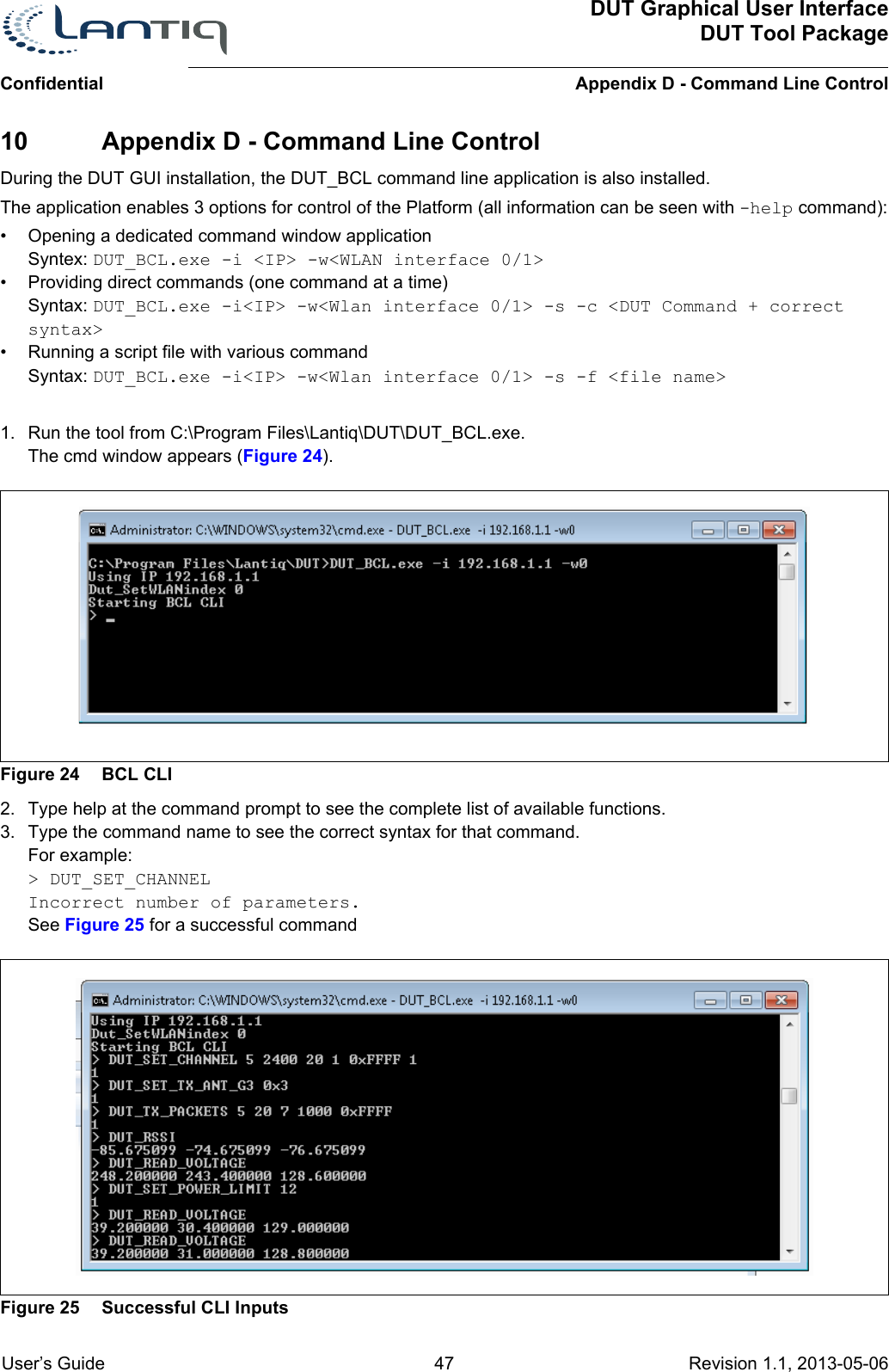 DUT Graphical User InterfaceDUT Tool PackageAppendix D - Command Line ControlConfidential User’s Guide 47 Revision 1.1, 2013-05-06      10 Appendix D - Command Line ControlDuring the DUT GUI installation, the DUT_BCL command line application is also installed.The application enables 3 options for control of the Platform (all information can be seen with -help command):• Opening a dedicated command window applicationSyntex: DUT_BCL.exe -i &lt;IP&gt; -w&lt;WLAN interface 0/1&gt; • Providing direct commands (one command at a time)Syntax: DUT_BCL.exe -i&lt;IP&gt; -w&lt;Wlan interface 0/1&gt; -s -c &lt;DUT Command + correct syntax&gt;• Running a script file with various commandSyntax: DUT_BCL.exe -i&lt;IP&gt; -w&lt;Wlan interface 0/1&gt; -s -f &lt;file name&gt;1. Run the tool from C:\Program Files\Lantiq\DUT\DUT_BCL.exe.The cmd window appears (Figure 24).Figure 24 BCL CLI2. Type help at the command prompt to see the complete list of available functions.3. Type the command name to see the correct syntax for that command.For example:&gt; DUT_SET_CHANNELIncorrect number of parameters.See Figure 25 for a successful commandFigure 25 Successful CLI Inputs