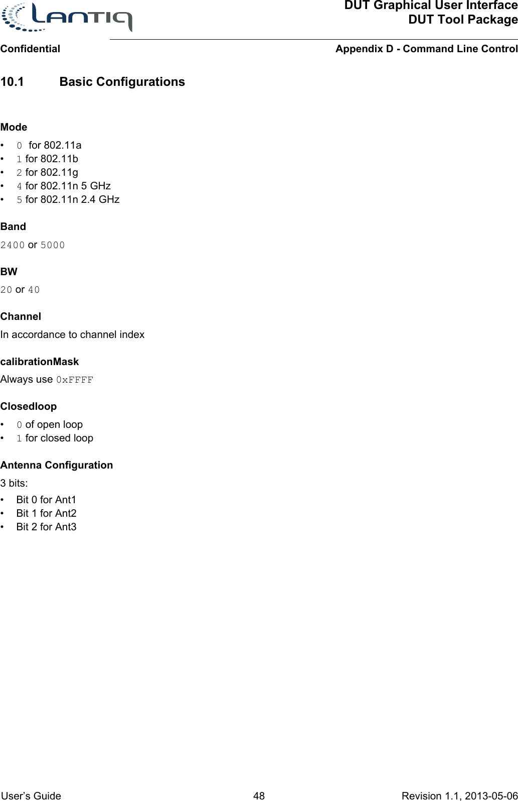 ConfidentialDUT Graphical User InterfaceDUT Tool PackageAppendix D - Command Line Control User’s Guide 48 Revision 1.1, 2013-05-06      10.1 Basic ConfigurationsMode•0 for 802.11a•1 for 802.11b•2 for 802.11g•4 for 802.11n 5 GHz•5 for 802.11n 2.4 GHzBand2400 or 5000BW20 or 40ChannelIn accordance to channel indexcalibrationMaskAlways use 0xFFFFClosedloop•0 of open loop•1 for closed loopAntenna Configuration3 bits:• Bit 0 for Ant1• Bit 1 for Ant2• Bit 2 for Ant3