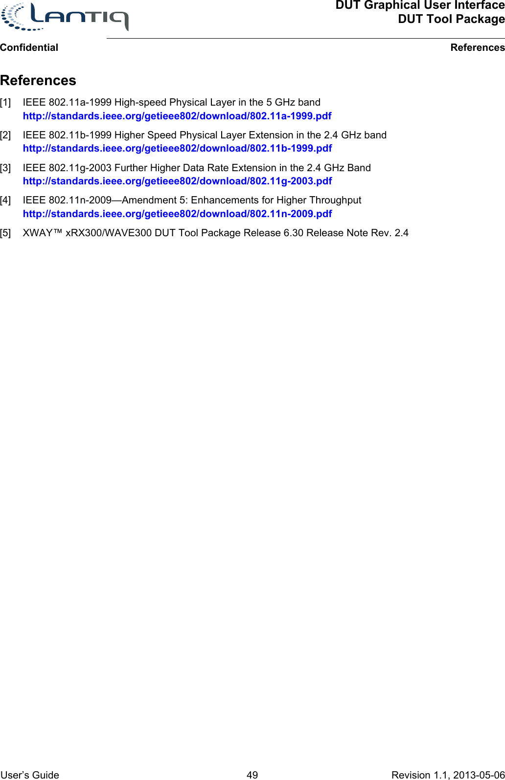 DUT Graphical User InterfaceDUT Tool PackageReferencesConfidential User’s Guide 49 Revision 1.1, 2013-05-06      References[1] IEEE 802.11a-1999 High-speed Physical Layer in the 5 GHz bandhttp://standards.ieee.org/getieee802/download/802.11a-1999.pdf[2] IEEE 802.11b-1999 Higher Speed Physical Layer Extension in the 2.4 GHz bandhttp://standards.ieee.org/getieee802/download/802.11b-1999.pdf[3] IEEE 802.11g-2003 Further Higher Data Rate Extension in the 2.4 GHz Bandhttp://standards.ieee.org/getieee802/download/802.11g-2003.pdf[4] IEEE 802.11n-2009—Amendment 5: Enhancements for Higher Throughputhttp://standards.ieee.org/getieee802/download/802.11n-2009.pdf[5] XWAY™ xRX300/WAVE300 DUT Tool Package Release 6.30 Release Note Rev. 2.4