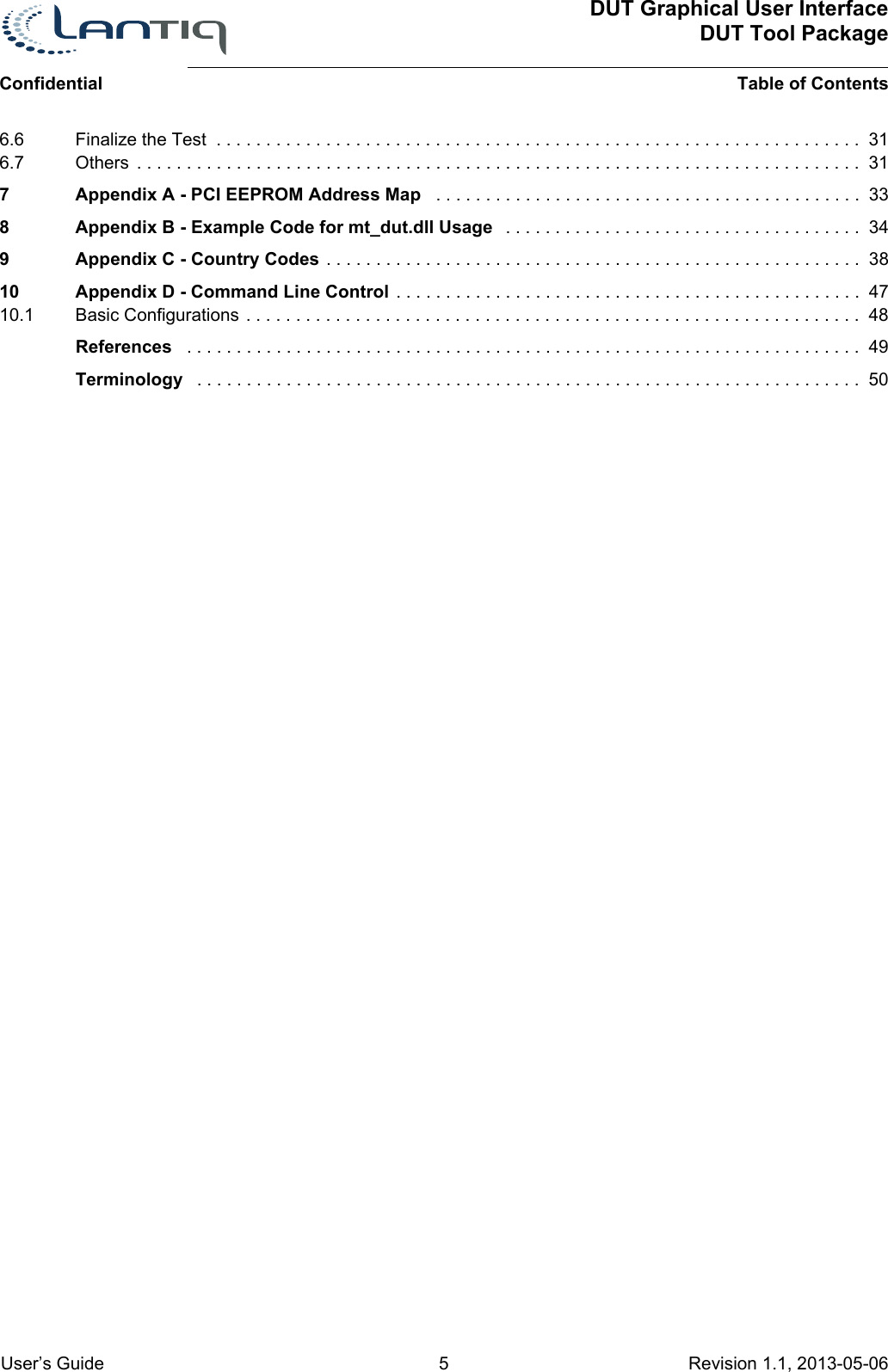 DUT Graphical User InterfaceDUT Tool PackageTable of ContentsConfidential User’s Guide 5 Revision 1.1, 2013-05-06      6.6 Finalize the Test  . . . . . . . . . . . . . . . . . . . . . . . . . . . . . . . . . . . . . . . . . . . . . . . . . . . . . . . . . . . . . . . . .  316.7 Others  . . . . . . . . . . . . . . . . . . . . . . . . . . . . . . . . . . . . . . . . . . . . . . . . . . . . . . . . . . . . . . . . . . . . . . . . .  317 Appendix A - PCI EEPROM Address Map   . . . . . . . . . . . . . . . . . . . . . . . . . . . . . . . . . . . . . . . . . . .  338 Appendix B - Example Code for mt_dut.dll Usage   . . . . . . . . . . . . . . . . . . . . . . . . . . . . . . . . . . . .  349 Appendix C - Country Codes . . . . . . . . . . . . . . . . . . . . . . . . . . . . . . . . . . . . . . . . . . . . . . . . . . . . . .  3810 Appendix D - Command Line Control . . . . . . . . . . . . . . . . . . . . . . . . . . . . . . . . . . . . . . . . . . . . . . .  4710.1 Basic Configurations . . . . . . . . . . . . . . . . . . . . . . . . . . . . . . . . . . . . . . . . . . . . . . . . . . . . . . . . . . . . . .  48References   . . . . . . . . . . . . . . . . . . . . . . . . . . . . . . . . . . . . . . . . . . . . . . . . . . . . . . . . . . . . . . . . . . . .  49Terminology   . . . . . . . . . . . . . . . . . . . . . . . . . . . . . . . . . . . . . . . . . . . . . . . . . . . . . . . . . . . . . . . . . . .  50