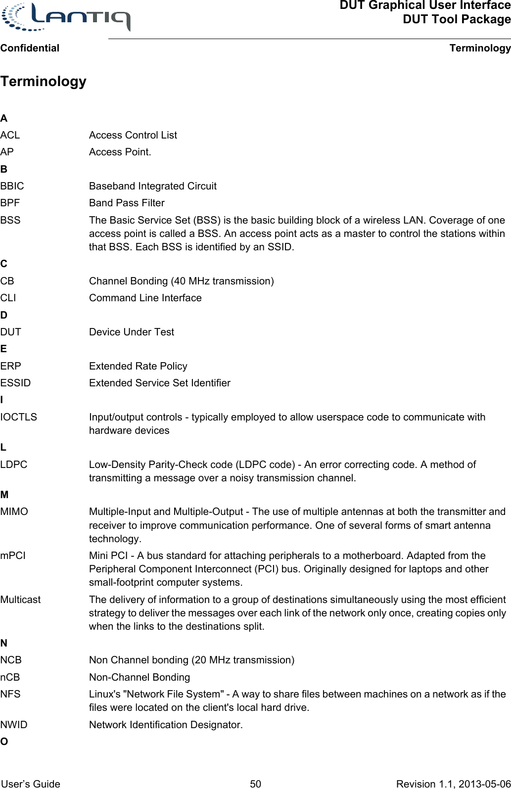 ConfidentialDUT Graphical User InterfaceDUT Tool PackageTerminology User’s Guide 50 Revision 1.1, 2013-05-06      TerminologyAACL Access Control ListAP Access Point.BBBIC Baseband Integrated CircuitBPF Band Pass FilterBSS The Basic Service Set (BSS) is the basic building block of a wireless LAN. Coverage of one access point is called a BSS. An access point acts as a master to control the stations within that BSS. Each BSS is identified by an SSID.CCB Channel Bonding (40 MHz transmission)CLI Command Line InterfaceDDUT Device Under TestEERP Extended Rate PolicyESSID Extended Service Set IdentifierIIOCTLS Input/output controls - typically employed to allow userspace code to communicate with hardware devicesLLDPC Low-Density Parity-Check code (LDPC code) - An error correcting code. A method of transmitting a message over a noisy transmission channel.MMIMO Multiple-Input and Multiple-Output - The use of multiple antennas at both the transmitter and receiver to improve communication performance. One of several forms of smart antenna technology.mPCI Mini PCI - A bus standard for attaching peripherals to a motherboard. Adapted from the Peripheral Component Interconnect (PCI) bus. Originally designed for laptops and other small-footprint computer systems.Multicast The delivery of information to a group of destinations simultaneously using the most efficient strategy to deliver the messages over each link of the network only once, creating copies only when the links to the destinations split.NNCB Non Channel bonding (20 MHz transmission)nCB Non-Channel BondingNFS Linux&apos;s &quot;Network File System&quot; - A way to share files between machines on a network as if the files were located on the client&apos;s local hard drive.NWID Network Identification Designator.O