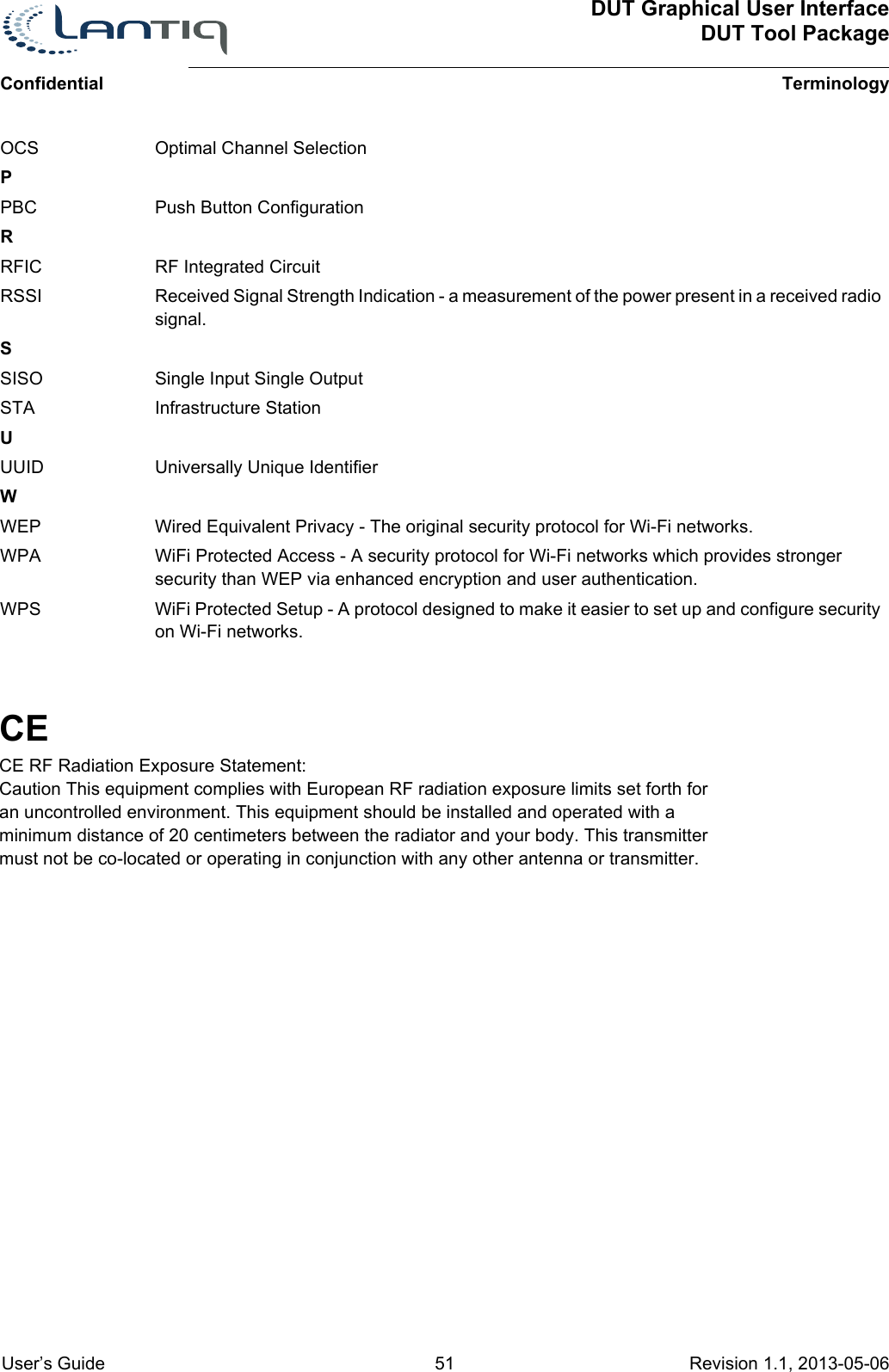 DUT Graphical User InterfaceDUT Tool PackageTerminologyConfidential User’s Guide 51 Revision 1.1, 2013-05-06OCS Optimal Channel SelectionPPBC Push Button ConfigurationRRFIC RF Integrated CircuitRSSI Received Signal Strength Indication - a measurement of the power present in a received radio signal.SSISO Single Input Single OutputSTA Infrastructure StationUUUID Universally Unique IdentifierWWEP Wired Equivalent Privacy - The original security protocol for Wi-Fi networks.WPA WiFi Protected Access - A security protocol for Wi-Fi networks which provides stronger security than WEP via enhanced encryption and user authentication.WPS WiFi Protected Setup - A protocol designed to make it easier to set up and configure security on Wi-Fi networks.CECE RF Radiation Exposure Statement:Caution This equipment complies with European RF radiation exposure limits set forth for an uncontrolled environment. This equipment should be installed and operated with a minimum distance of 20 centimeters between the radiator and your body. This transmitter must not be co-located or operating in conjunction with any other antenna or transmitter.