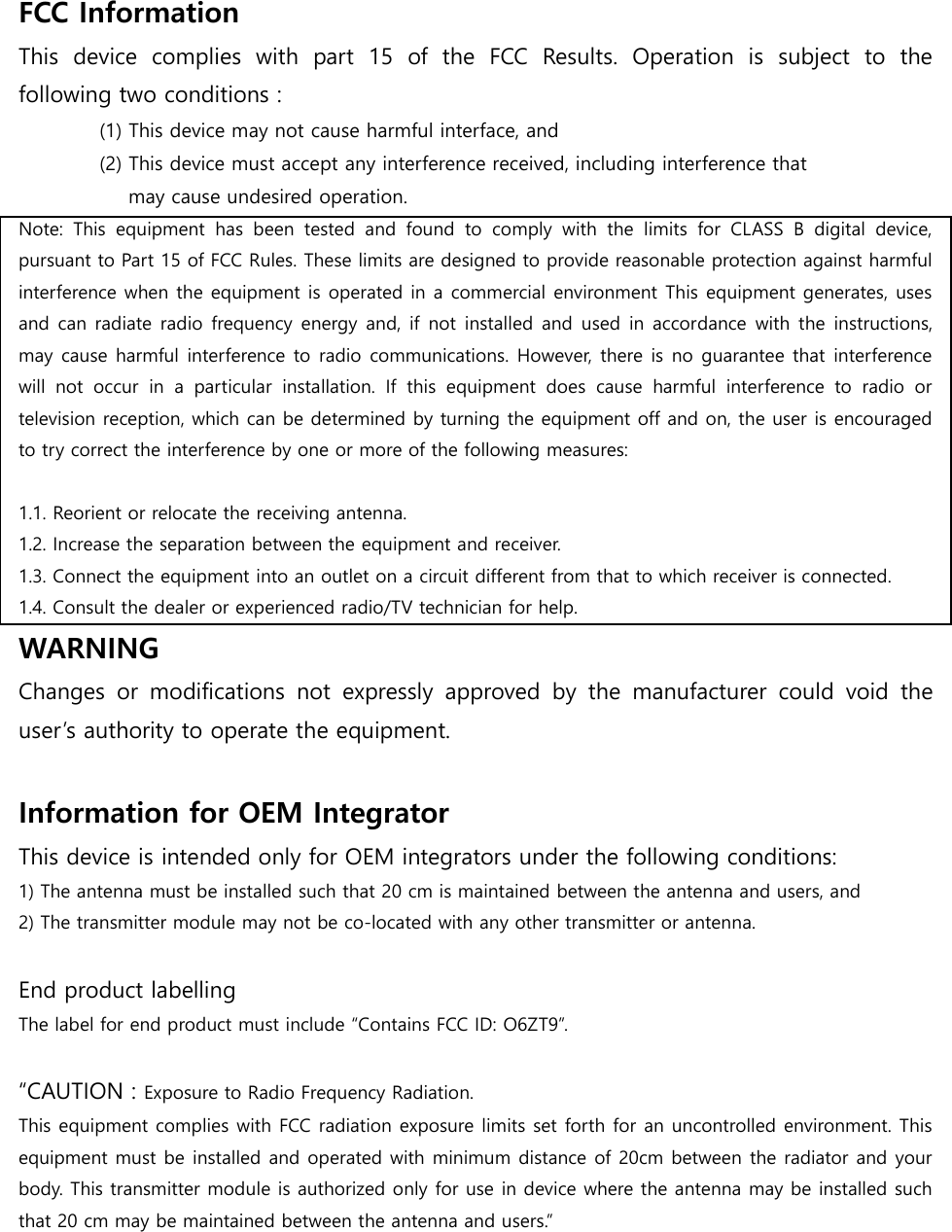 FCC Information   This  device  complies  with  part  15  of  the  FCC  Results.  Operation  is  subject  to  the following two conditions :   (1) This device may not cause harmful interface, and     (2) This device must accept any interference received, including interference that       may cause undesired operation.   Note:  This  equipment  has  been  tested  and  found  to  comply  with  the  limits  for  CLASS  B  digital  device, pursuant to Part 15 of FCC Rules. These limits are designed to provide reasonable protection against harmful interference when the equipment is operated in a commercial environment This equipment generates, uses and can radiate radio frequency energy and, if not installed and used in accordance  with the instructions, may cause harmful interference to radio communications. However, there is no guarantee that interference will  not  occur  in  a  particular  installation.  If  this  equipment  does  cause  harmful  interference  to  radio  or television reception, which can be determined by turning the equipment off and on, the user is encouraged to try correct the interference by one or more of the following measures:    1.1. Reorient or relocate the receiving antenna. 1.2. Increase the separation between the equipment and receiver. 1.3. Connect the equipment into an outlet on a circuit different from that to which receiver is connected. 1.4. Consult the dealer or experienced radio/TV technician for help. WARNING Changes  or  modifications  not  expressly  approved  by  the  manufacturer  could  void  the user’s authority to operate the equipment.  Information for OEM Integrator   This device is intended only for OEM integrators under the following conditions: 1) The antenna must be installed such that 20 cm is maintained between the antenna and users, and   2) The transmitter module may not be co-located with any other transmitter or antenna.  End product labelling The label for end product must include “Contains FCC ID: O6ZT9”.  “CAUTION : Exposure to Radio Frequency Radiation. This equipment complies with FCC radiation exposure limits set forth for an uncontrolled environment. This equipment must be installed and operated with minimum distance of 20cm between the radiator and your body. This transmitter module is authorized only for use in device where the antenna may be installed such that 20 cm may be maintained between the antenna and users.” 