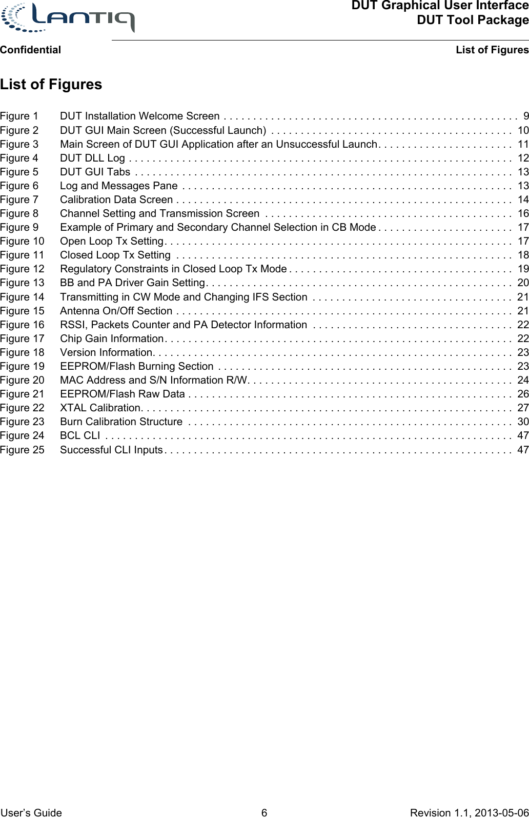 DUT Graphical User InterfaceDUT Tool PackageList of Figures User’s Guide 6 Revision 1.1, 2013-05-06      ConfidentialFigure 1 DUT Installation Welcome Screen . . . . . . . . . . . . . . . . . . . . . . . . . . . . . . . . . . . . . . . . . . . . . . . . . .  9Figure 2 DUT GUI Main Screen (Successful Launch)  . . . . . . . . . . . . . . . . . . . . . . . . . . . . . . . . . . . . . . . . . 10Figure 3 Main Screen of DUT GUI Application after an Unsuccessful Launch. . . . . . . . . . . . . . . . . . . . . . .  11Figure 4 DUT DLL Log . . . . . . . . . . . . . . . . . . . . . . . . . . . . . . . . . . . . . . . . . . . . . . . . . . . . . . . . . . . . . . . . .  12Figure 5 DUT GUI Tabs  . . . . . . . . . . . . . . . . . . . . . . . . . . . . . . . . . . . . . . . . . . . . . . . . . . . . . . . . . . . . . . . .  13Figure 6 Log and Messages Pane . . . . . . . . . . . . . . . . . . . . . . . . . . . . . . . . . . . . . . . . . . . . . . . . . . . . . . . .  13Figure 7 Calibration Data Screen . . . . . . . . . . . . . . . . . . . . . . . . . . . . . . . . . . . . . . . . . . . . . . . . . . . . . . . . .  14Figure 8 Channel Setting and Transmission Screen  . . . . . . . . . . . . . . . . . . . . . . . . . . . . . . . . . . . . . . . . . .  16Figure 9 Example of Primary and Secondary Channel Selection in CB Mode . . . . . . . . . . . . . . . . . . . . . . .  17Figure 10 Open Loop Tx Setting. . . . . . . . . . . . . . . . . . . . . . . . . . . . . . . . . . . . . . . . . . . . . . . . . . . . . . . . . . .  17Figure 11 Closed Loop Tx Setting  . . . . . . . . . . . . . . . . . . . . . . . . . . . . . . . . . . . . . . . . . . . . . . . . . . . . . . . . .  18Figure 12 Regulatory Constraints in Closed Loop Tx Mode . . . . . . . . . . . . . . . . . . . . . . . . . . . . . . . . . . . . . . 19Figure 13 BB and PA Driver Gain Setting. . . . . . . . . . . . . . . . . . . . . . . . . . . . . . . . . . . . . . . . . . . . . . . . . . . .  20Figure 14 Transmitting in CW Mode and Changing IFS Section  . . . . . . . . . . . . . . . . . . . . . . . . . . . . . . . . . .  21Figure 15 Antenna On/Off Section . . . . . . . . . . . . . . . . . . . . . . . . . . . . . . . . . . . . . . . . . . . . . . . . . . . . . . . . .  21Figure 16 RSSI, Packets Counter and PA Detector Information  . . . . . . . . . . . . . . . . . . . . . . . . . . . . . . . . . .  22Figure 17 Chip Gain Information. . . . . . . . . . . . . . . . . . . . . . . . . . . . . . . . . . . . . . . . . . . . . . . . . . . . . . . . . . .  22Figure 18 Version Information. . . . . . . . . . . . . . . . . . . . . . . . . . . . . . . . . . . . . . . . . . . . . . . . . . . . . . . . . . . . .  23Figure 19 EEPROM/Flash Burning Section . . . . . . . . . . . . . . . . . . . . . . . . . . . . . . . . . . . . . . . . . . . . . . . . . .  23Figure 20 MAC Address and S/N Information R/W. . . . . . . . . . . . . . . . . . . . . . . . . . . . . . . . . . . . . . . . . . . . .  24Figure 21 EEPROM/Flash Raw Data . . . . . . . . . . . . . . . . . . . . . . . . . . . . . . . . . . . . . . . . . . . . . . . . . . . . . . .  26Figure 22 XTAL Calibration. . . . . . . . . . . . . . . . . . . . . . . . . . . . . . . . . . . . . . . . . . . . . . . . . . . . . . . . . . . . . . .  27Figure 23 Burn Calibration Structure  . . . . . . . . . . . . . . . . . . . . . . . . . . . . . . . . . . . . . . . . . . . . . . . . . . . . . . .  30Figure 24 BCL CLI  . . . . . . . . . . . . . . . . . . . . . . . . . . . . . . . . . . . . . . . . . . . . . . . . . . . . . . . . . . . . . . . . . . . . .  47Figure 25 Successful CLI Inputs. . . . . . . . . . . . . . . . . . . . . . . . . . . . . . . . . . . . . . . . . . . . . . . . . . . . . . . . . . .  47List of Figures