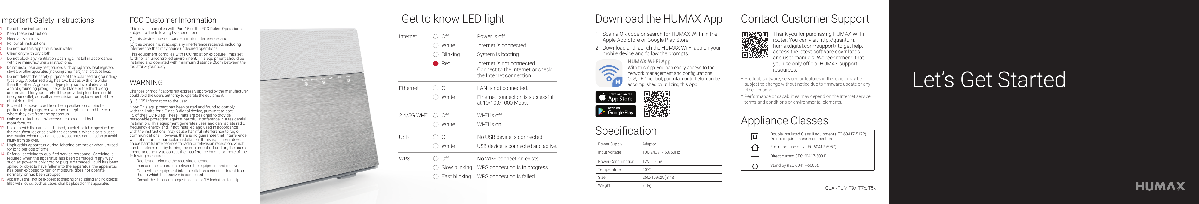 Download the HUMAX AppContact Customer SupportAppliance ClassesSpecication1.  Scan a QR code or search for HUMAX Wi-Fi in the Apple App Store or Google Play Store.2.  Download and launch the HUMAX Wi-Fi app on your mobile device and follow the prompts.HUMAX Wi-Fi AppWith this App, you can easily access to the network management and congurations. QoS, LED control, parental control etc. can be accomplished by utilizing this App.Thank you for purchasing HUMAX Wi-Fi router. You can visit http://quantum.humaxdigital.com/support/ to get help, access the latest software downloads and user manuals. We recommend that you use only ofcial HUMAX support resources.* Product, software, services or features in this guide may be subject to change without notice due to rmware update or any other reasons. * Performance or capabilities may depend on the Internet service terms and conditions or environmental elements.Double insulated Class II equipment (IEC 60417-5172).Do not require an earth connection.For indoor use only (IEC 60417-5957).Direct current (IEC 60417-5031).Stand by (IEC 60417-5009).Power SupplyAdaptorInput voltage 100-240V ~ 50/60HzPower Consumption 12V     2.5ATemperature 40°CSize 260x159x29(mm)Weight 718gLet’s Get StartedGet to know LED lightInternet Off Power is off.White Internet is connected.Blinking System is booting.Red Internet is not connected.Connect to the Internet or check the Internet connection.Ethernet Off LAN is not connected.WhiteEthernet connection is successful at 10/100/1000 Mbps.2.4/5G Wi-Fi Off Wi-Fi is off.White Wi-Fi is on.USB Off No USB device is connected.WhiteUSB device is connected and active.WPS Off No WPS connection exists.Slow blinking WPS connection is in progress.Fast blinking WPS connection is failed.QUANTUM T9x, T7x, T5xImportant Safety Instructions FCC Customer InformationWARNING1 Read these instruction.2 Keep these instruction.3 Heed all warnings.4 Follow all instructions.5 Do not use this apparatus near water.6 Clean only with dry cloth.7 Do not block any ventilation openings. Install in accordance with the manufacturer’s instructions.8 Do not install near any heat sources such as radiators, heat registers stoves, or other apparatus (including ampliers) that produce heat.9 Do not defeat the safety purpose of the polarized or grounding-type plug. A polarized plug has two blades with one wider than the other. A grounding type plug has two blades and a third grounding prong. The wide blade or the third prong are provided for your safety. If the provided plug does not t into your outlet, consult an electrician for replacement of the obsolete outlet.10 Protect the power cord from being walked on or pinched particularly at plugs, convenience receptacles, and the point where they exit from the apparatus.11 Only use attachments/accessories specied by the manufacturer.12 Use only with the cart, stand, tripod, bracket, or table specied by the manufacturer, or sold with the apparatus. When a cart is used, use caution when moving the cart/apparatus combination to avoid injury from tip-over.13 Unplug this apparatus during lightning storms or when unused for long periods of time14 Refer all servicing to qualied service personnel. Servicing is required when the apparatus has been damaged in any way, such as power supply cord or plug is damaged, liquid has been spilled or objects have fallen into the apparatus, the apparatus has been exposed to rain or moisture, does not operate normally, or has been dropped. 15 Apparatus shall not be exposed to dripping or splashing and no objects lled with liquids, such as vases, shall be placed on the apparatus.This device complies with Part 15 of the FCC Rules. Operation is subject to the following two conditions:(1) this device may not cause harmful interference, and (2) this device must accept any interference received, including interference that may cause undesired operations.This equipment complies with FCC radiation exposure limits set forth for an uncontrolled environment. This equipment should be installed and operated with minimum distance 20cm between the radiator &amp; your body.Changes or modications not expressly approved by the manufacturer could void the user’s authority to operate the equipment.§ 15.105 Information to the user.Note: This equipment has been tested and found to comply with the limits for a Class B digital device, pursuant to part 15 of the FCC Rules. These limits are designed to provide reasonable protection against harmful interference in a residential installation. This equipment generates uses and can radiate radio frequency energy and, if not installed and used in accordance with the instructions, may cause harmful interference to radio communications. However, there is no guarantee that interference will not occur in a particular installation. If this equipment does cause harmful interference to radio or television reception, which can be determined by turning the equipment off and on, the user is encouraged to try to correct the interference by one or more of the following measures:-  Reorient or relocate the receiving antenna.- Increase the separation between the equipment and receiver.-  Connect the equipment into an outlet on a circuit different from that to which the receiver is connected.- Consult the dealer or an experienced radio/TV technician for help.