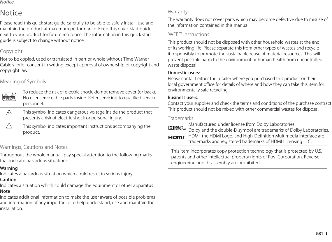 GB1NoticePlease read this quick start guide carefully to be able to safely install, use and maintain the product at maximum performance. Keep this quick start guide next to your product for future reference. The information in this quick start guide is subject to change without notice.CopyrightNot to be copied, used or translated in part or whole without Time Warner Cable’s  prior consent in writing except approval of ownership of copyright and copyright law.Meaning of SymbolsTo reduce the risk of electric shock, do not remove cover (or back). No user serviceable parts inside. Refer servicing to qualified service personnel.This symbol indicates dangerous voltage inside the product that presents a risk of electric shock or personal injury.This symbol indicates important instructions accompanying the product.Warnings, Cautions and NotesThroughout the whole manual, pay special attention to the following marks that indicate hazardous situations.Warning Indicates a hazardous situation which could result in serious injuryCaution Indicates a situation which could damage the equipment or other apparatusNoteIndicates additional information to make the user aware of possible problems and information of any importance to help understand, use and maintain the installation.WarrantyThe warranty does not cover parts which may become defective due to misuse of the information contained in this manual.‘WEEE’ InstructionsThis product should not be disposed with other household wastes at the end of its working life. Please separate this from other types of wastes and recycle it responsibly to promote the sustainable reuse of material resources. This will prevent possible harm to the environment or human health from uncontrolled waste disposal.Domestic users:Please contact either the retailer where you purchased this product or their local government office for details of where and how they can take this item for environmentally safe recycling.Business users:Contact your supplier and check the terms and conditions of the purchase contract. This product should not be mixed with other commercial wastes for disposal.TrademarksManufactured under license from Dolby Laboratories. Dolby and the double-D symbol are trademarks of Dolby Laboratories.HDMI, the HDMI Logo, and High-Definition Multimedia interface are trademarks and registered trademarks of HDMI Licensing LLC.This item incorporates copy protection technology that is protected by U.S. patents and other intellectual property rights of Rovi Corporation. Reverse engineering and disassembly are prohibited.Notice