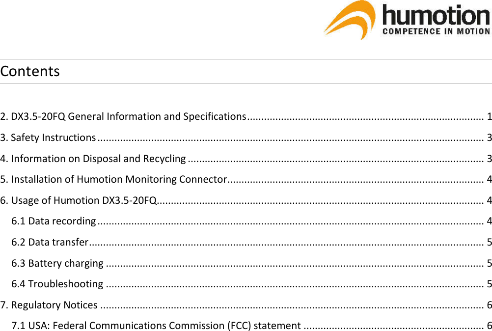   Contents  2. DX3.5-20FQ General Information and Specifications .................................................................................... 1 3. Safety Instructions ......................................................................................................................................... 3 4. Information on Disposal and Recycling ......................................................................................................... 3 5. Installation of Humotion Monitoring Connector ........................................................................................... 4 6. Usage of Humotion DX3.5-20FQ.................................................................................................................... 4 6.1 Data recording ......................................................................................................................................... 4 6.2 Data transfer ............................................................................................................................................ 5 6.3 Battery charging ...................................................................................................................................... 5 6.4 Troubleshooting ...................................................................................................................................... 5 7. Regulatory Notices ........................................................................................................................................ 6 7.1 USA: Federal Communications Commission (FCC) statement ................................................................ 6       