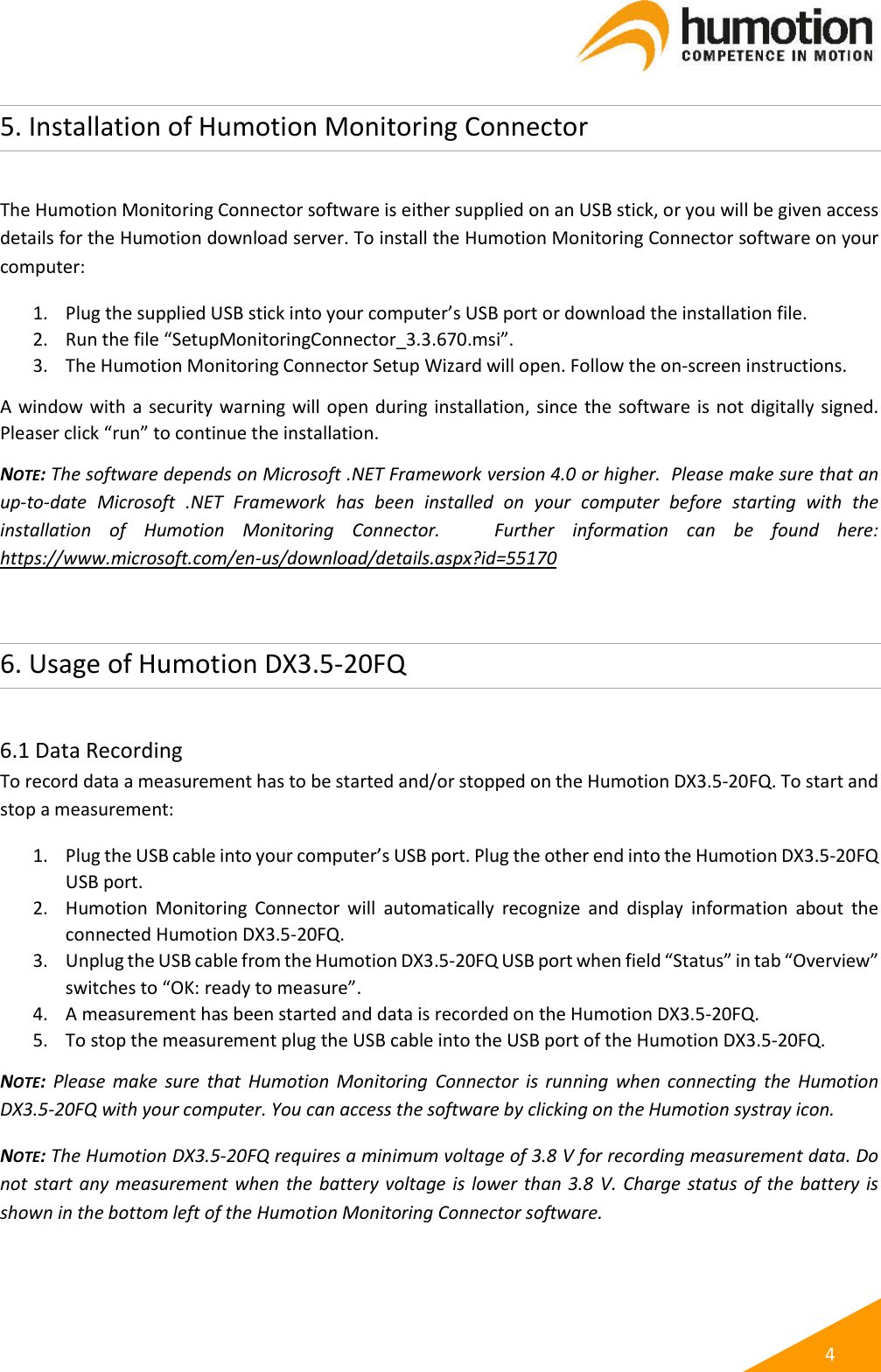   4 5. Installation of Humotion Monitoring Connector  The Humotion Monitoring Connector software is either supplied on an USB stick, or you will be given access details for the Humotion download server. To install the Humotion Monitoring Connector software on your computer: 1. Plug the supplied USB stick into your computer’s USB port or download the installation file. 2. Run the file “SetupMonitoringConnector_3.3.670.msi”. 3. The Humotion Monitoring Connector Setup Wizard will open. Follow the on-screen instructions. A window with a security warning will open during installation, since the software is not digitally signed. Pleaser click “run” to continue the installation. NOTE: The software depends on Microsoft .NET Framework version 4.0 or higher.  Please make sure that an up-to-date  Microsoft  .NET  Framework  has  been  installed  on  your  computer  before  starting  with  the installation  of  Humotion  Monitoring  Connector.      Further  information  can  be  found  here: https://www.microsoft.com/en-us/download/details.aspx?id=55170  6. Usage of Humotion DX3.5-20FQ  6.1 Data Recording To record data a measurement has to be started and/or stopped on the Humotion DX3.5-20FQ. To start and stop a measurement: 1. Plug the USB cable into your computer’s USB port. Plug the other end into the Humotion DX3.5-20FQ USB port. 2. Humotion  Monitoring  Connector  will  automatically  recognize  and  display  information  about  the connected Humotion DX3.5-20FQ. 3. Unplug the USB cable from the Humotion DX3.5-20FQ USB port when field “Status” in tab “Overview” switches to “OK: ready to measure”. 4. A measurement has been started and data is recorded on the Humotion DX3.5-20FQ.  5. To stop the measurement plug the USB cable into the USB port of the Humotion DX3.5-20FQ. NOTE:  Please  make  sure  that  Humotion  Monitoring  Connector  is  running  when connecting  the  Humotion DX3.5-20FQ with your computer. You can access the software by clicking on the Humotion systray icon. NOTE: The Humotion DX3.5-20FQ requires a minimum voltage of 3.8 V for recording measurement data. Do not start any measurement when the battery voltage is  lower  than 3.8  V. Charge status of the battery is shown in the bottom left of the Humotion Monitoring Connector software.    