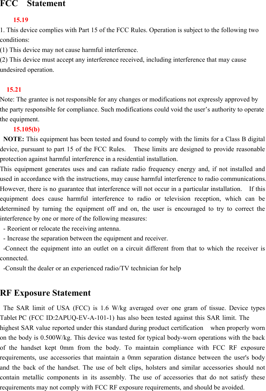 FCC Statement15.191. This device complies with Part 15 of the FCC Rules. Operation is subject to the following twoconditions:(1) This device may not cause harmful interference.(2) This device must accept any interference received, including interference that may causeundesired operation.15.21Note: The grantee is not responsible for any changes or modifications not expressly approved bythe party responsible for compliance. Such modifications could void the user&rsquo;s authority to operatethe equipment.15.105(b)NOTE: This equipment has been tested and found to comply with the limits for a Class B digitaldevice, pursuant to part 15 of the FCC Rules. These limits are designed to provide reasonableprotection against harmful interference in a residential installation.This equipment generates uses and can radiate radio frequency energy and, if not installed andused in accordance with the instructions, may cause harmful interference to radio communications.However, there is no guarantee that interference will not occur in a particular installation. If thisequipment does cause harmful interference to radio or television reception, which can bedetermined by turning the equipment off and on, the user is encouraged to try to correct theinterference by one or more of the following measures:- Reorient or relocate the receiving antenna.- Increase the separation between the equipment and receiver.-Connect the equipment into an outlet on a circuit different from that to which the receiver isconnected.-Consult the dealer or an experienced radio/TV technician for helpRF Exposure StatementThe SAR limit of USA (FCC) is 1.6 W/kg averaged over one gram of tissue. Device typesTablet PC (FCC ID:2APUQ-EV-A-101-1) has also been tested against this SAR limit. Thehighest SAR value reported under this standard during product certification when properly wornon the body is 0.500W/kg. This device was tested for typical body-worn operations with the backof the handset kept 0mm from the body. To maintain compliance with FCC RF exposurerequirements, use accessories that maintain a 0mm separation distance between the user's bodyand the back of the handset. The use of belt clips, holsters and similar accessories should notcontain metallic components in its assembly. The use of accessories that do not satisfy theserequirements may not comply with FCC RF exposure requirements, and should be avoided.