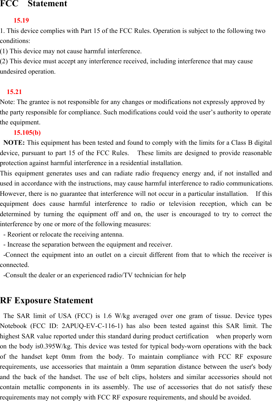 FCC Statement15.191. This device complies with Part 15 of the FCC Rules. Operation is subject to the following twoconditions:(1) This device may not cause harmful interference.(2) This device must accept any interference received, including interference that may causeundesired operation.15.21Note: The grantee is not responsible for any changes or modifications not expressly approved bythe party responsible for compliance. Such modifications could void the user&rsquo;s authority to operatethe equipment.15.105(b)NOTE: This equipment has been tested and found to comply with the limits for a Class B digitaldevice, pursuant to part 15 of the FCC Rules. These limits are designed to provide reasonableprotection against harmful interference in a residential installation.This equipment generates uses and can radiate radio frequency energy and, if not installed andused in accordance with the instructions, may cause harmful interference to radio communications.However, there is no guarantee that interference will not occur in a particular installation. If thisequipment does cause harmful interference to radio or television reception, which can bedetermined by turning the equipment off and on, the user is encouraged to try to correct theinterference by one or more of the following measures:- Reorient or relocate the receiving antenna.- Increase the separation between the equipment and receiver.-Connect the equipment into an outlet on a circuit different from that to which the receiver isconnected.-Consult the dealer or an experienced radio/TV technician for helpRF Exposure StatementThe SAR limit of USA (FCC) is 1.6 W/kg averaged over one gram of tissue. Device typesNotebook (FCC ID: 2APUQ-EV-C-116-1) has also been tested against this SAR limit. Thehighest SAR value reported under this standard during product certification when properly wornon the body is0.395W/kg. This device was tested for typical body-worn operations with the backof the handset kept 0mm from the body. To maintain compliance with FCC RF exposurerequirements, use accessories that maintain a 0mm separation distance between the user's bodyand the back of the handset. The use of belt clips, holsters and similar accessories should notcontain metallic components in its assembly. The use of accessories that do not satisfy theserequirements may not comply with FCC RF exposure requirements, and should be avoided.