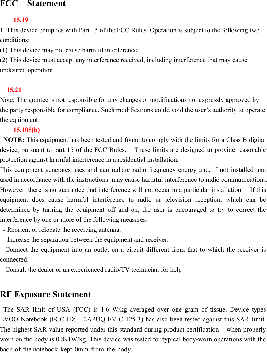 FCC Statement15.191. This device complies with Part 15 of the FCC Rules. Operation is subject to the following twoconditions:(1) This device may not cause harmful interference.(2) This device must accept any interference received, including interference that may causeundesired operation.15.21Note: The grantee is not responsible for any changes or modifications not expressly approved bythe party responsible for compliance. Such modifications could void the user&rsquo;s authority to operatethe equipment.15.105(b)NOTE: This equipment has been tested and found to comply with the limits for a Class B digitaldevice, pursuant to part 15 of the FCC Rules. These limits are designed to provide reasonableprotection against harmful interference in a residential installation.This equipment generates uses and can radiate radio frequency energy and, if not installed andused in accordance with the instructions, may cause harmful interference to radio communications.However, there is no guarantee that interference will not occur in a particular installation. If thisequipment does cause harmful interference to radio or television reception, which can bedetermined by turning the equipment off and on, the user is encouraged to try to correct theinterference by one or more of the following measures:- Reorient or relocate the receiving antenna.- Increase the separation between the equipment and receiver.-Connect the equipment into an outlet on a circuit different from that to which the receiver isconnected.-Consult the dealer or an experienced radio/TV technician for helpRF Exposure StatementThe SAR limit of USA (FCC) is 1.6 W/kg averaged over one gram of tissue. Device typesEVOO Notebook (FCC ID: 2APUQ-EV-C-125-3) has also been tested against this SAR limit.The highest SAR value reported under this standard during product certification when properlyworn on the body is 0.891W/kg. This device was tested for typical body-worn operations with theback of the notebook kept 0mm from the body.