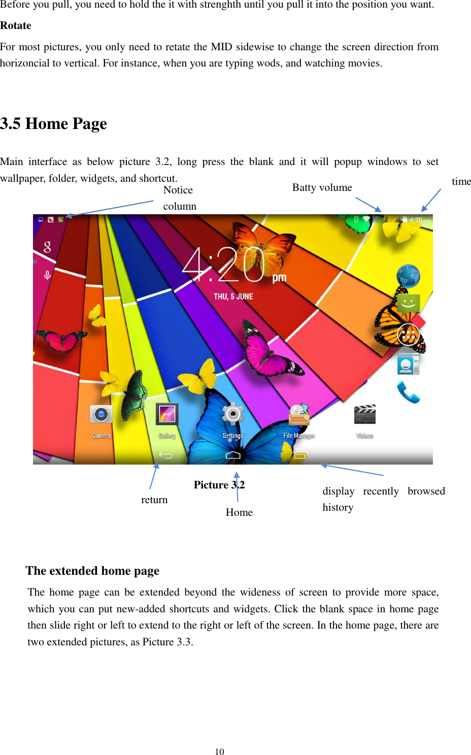      10 Before you pull, you need to hold the it with strenghth until you pull it into the position you want. Rotate For most pictures, you only need to retate the MID sidewise to change the screen direction from horizoncial to vertical. For instance, when you are typing wods, and watching movies.  3.5 Home Page Main  interface  as  below  picture  3.2,  long  press  the  blank  and  it  will  popup  windows  to  set wallpaper, folder, widgets, and shortcut.   Picture 3.2    The extended home page     The  home page  can  be  extended  beyond  the  wideness of  screen  to  provide  more space, which you can put new-added shortcuts and widgets. Click the blank space in home page then slide right or left to extend to the right or left of the screen. In the home page, there are two extended pictures, as Picture 3.3. display  recently  browsed history    Home   return time Batty volume Notice column  