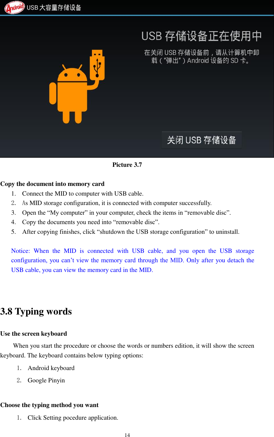      14  Picture 3.7  Copy the document into memory card 1. Connect the MID to computer with USB cable. 2. As MID storage configuration, it is connected with computer successfully.   3. Open the &ldquo;My computer&rdquo; in your computer, check the items in &ldquo;removable disc&rdquo;. 4. Copy the documents you need into &ldquo;removable disc&rdquo;. 5. After copying finishes, click &ldquo;shutdown the USB storage configuration&rdquo; to uninstall.  Notice:  When  the  MID  is  connected  with  USB  cable,  and  you  open  the  USB  storage configuration, you can&rsquo;t view the memory card through the MID. Only after you detach the USB cable, you can view the memory card in the MID.   3.8 Typing words Use the screen keyboard When you start the procedure or choose the words or numbers edition, it will show the screen keyboard. The keyboard contains below typing options: 1. Android keyboard 2. Google Pinyin        Choose the typing method you want 1. Click Setting pocedure application. 