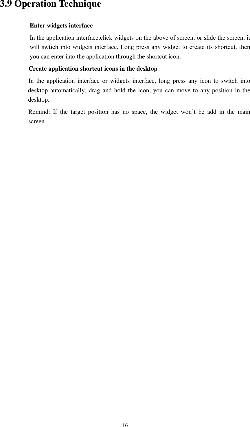      16 3.9 Operation Technique Enter widgets interface In the application interface,click widgets on the above of screen, or slide the screen, it will swtich into widgets interface. Long press any widget to create its shortcut, then you can enter into the application through the shortcut icon.     Create application shortcut icons in the desktop      In  the  application  interface  or  widgets interface,  long  press  any  icon  to  switch  into desktop automatically,  drag  and hold the icon, you can  move to any position  in  the desktop.      Remind:  If  the  target  position  has  no  space,  the  widget  won&rsquo;t  be  add  in  the  main screen.                        