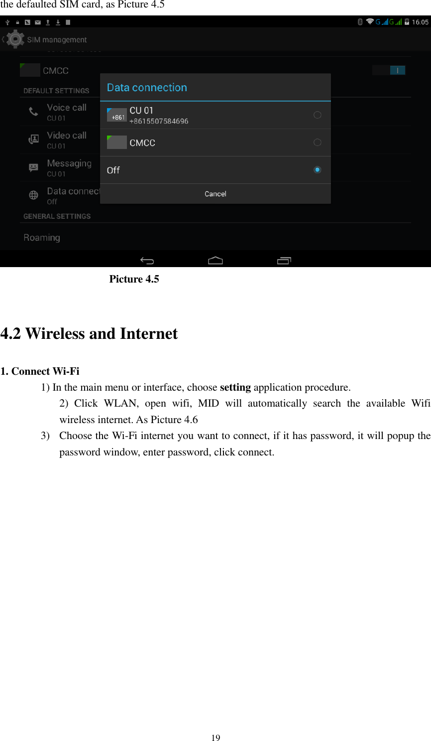      19 the defaulted SIM card, as Picture 4.5                      Picture 4.5    4.2 Wireless and Internet 1. Connect Wi-Fi 1) In the main menu or interface, choose setting application procedure. 2)  Click  WLAN,  open  wifi,  MID  will  automatically  search  the  available  Wifi wireless internet. As Picture 4.6   3) Choose the Wi-Fi internet you want to connect, if it has password, it will popup the password window, enter password, click connect.  