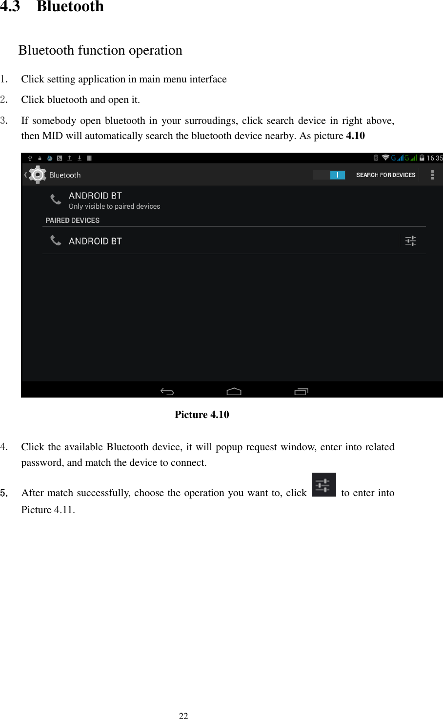     22 4.3 Bluetooth Bluetooth function operation 1. Click setting application in main menu interface 2. Click bluetooth and open it.   3. If somebody open bluetooth in your surroudings, click search device in right above, then MID will automatically search the bluetooth device nearby. As picture 4.10  Picture 4.10      4. Click the available Bluetooth device, it will popup request window, enter into related password, and match the device to connect. 5. After match successfully, choose the operation you want to, click    to enter into Picture 4.11. 