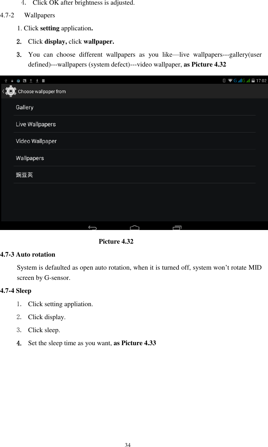      34  4. Click OK after brightness is adjusted. 4.7-2   Wallpapers 1. Click setting application. 2. Click display, click wallpaper. 3. You  can  choose  different  wallpapers  as  you  like&mdash;live  wallpapers---gallery(user defined)---wallpapers (system defect)---video wallpaper, as Picture 4.32                               Picture 4.32 4.7-3 Auto rotation System is defaulted as open auto rotation, when it is turned off, system won&rsquo;t rotate MID screen by G-sensor. 4.7-4 Sleep 1. Click setting appliation. 2. Click display. 3. Click sleep. 4. Set the sleep time as you want, as Picture 4.33 