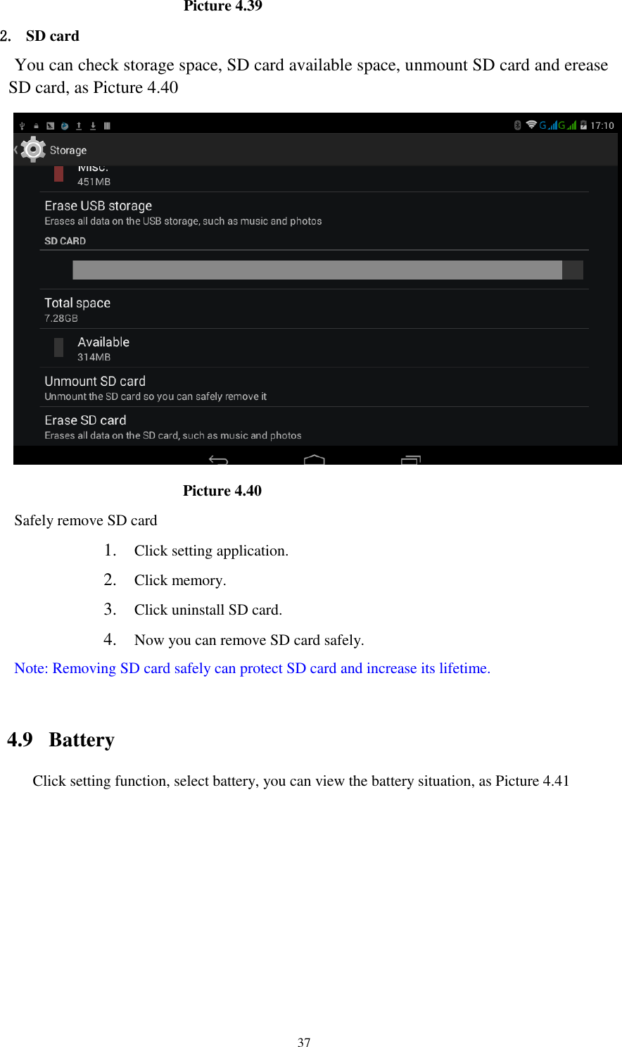      37                        Picture 4.39 2. SD card You can check storage space, SD card available space, unmount SD card and erease SD card, as Picture 4.40                         Picture 4.40 Safely remove SD card 1. Click setting application. 2. Click memory. 3. Click uninstall SD card. 4. Now you can remove SD card safely. Note: Removing SD card safely can protect SD card and increase its lifetime.    4.9  Battery Click setting function, select battery, you can view the battery situation, as Picture 4.41 
