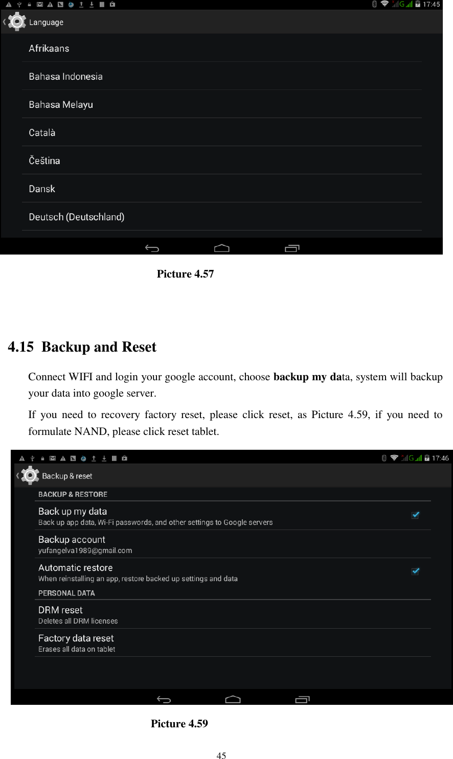      45                              Picture 4.57                                   4.15  Backup and Reset Connect WIFI and login your google account, choose backup my data, system will backup your data into google server.   If  you  need  to  recovery  factory reset,  please  click  reset,  as  Picture  4.59,  if  you  need  to formulate NAND, please click reset tablet.                                Picture 4.59 