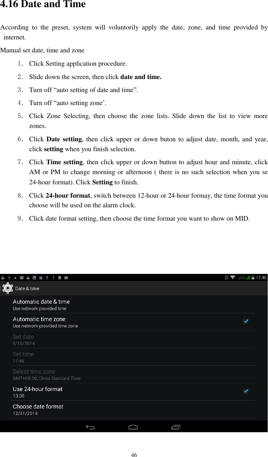      46 4.16 Date and Time According  to  the  preset,  system  will  voluntorily  apply  the  date,  zone,  and  time  provided  by internet. Manual set date, time and zone 1． Click Setting application procedure. 2． Slide down the screen, then click date and time. 3． Turn off &ldquo;auto setting of date and time&rdquo;. 4． Turn off &ldquo;auto setting zone&rsquo;. 5． Click  Zone  Selecting,  then  choose  the  zone  lists.  Slide  down  the  list  to  view  more zones. 6． Click Date setting, then click upper or down buton to adjust date, month, and year, click setting when you finish selection. 7． Click Time setting, then click upper or down button to adjust hour and minute, click AM or PM to change morning or afternoon ( there is no such selection when you se 24-hour format). Click Setting to finish. 8． Click 24-hour format, switch between 12-hour or 24-hour formay, the time format you choose will be used on the alarm clock. 9． Click date format setting, then choose the time format you want to show on MID.     