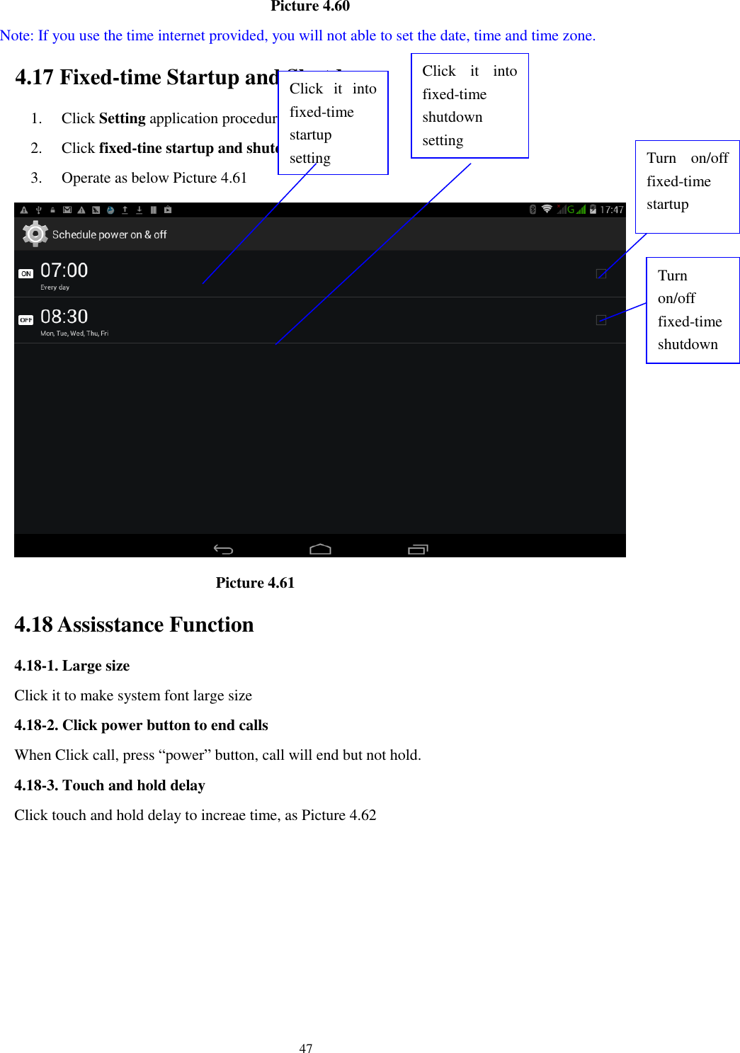      47                                    Picture 4.60   Note: If you use the time internet provided, you will not able to set the date, time and time zone. 4.17 Fixed-time Startup and Shutdown   1. Click Setting application procedure 2. Click fixed-tine startup and shutdown.   3. Operate as below Picture 4.61                                        Picture 4.61 4.18 Assisstance Function 4.18-1. Large size Click it to make system font large size 4.18-2. Click power button to end calls When Click call, press &ldquo;power&rdquo; button, call will end but not hold.   4.18-3. Touch and hold delay Click touch and hold delay to increae time, as Picture 4.62 Click  it  into fixed-time   startup setting Click  it  into fixed-time   shutdown setting  Turn  on/off fixed-time startup Turn on/off fixed-time shutdown 