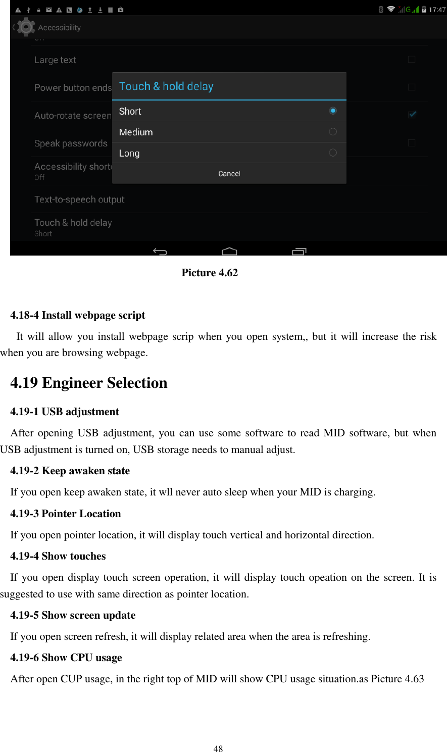      48                                  Picture 4.62  4.18-4 Install webpage script    It will allow you install webpage scrip when you open system,, but it will increase the risk when you are browsing webpage. 4.19 Engineer Selection 4.19-1 USB adjustment   After opening USB adjustment, you can use some software to read MID software, but when USB adjustment is turned on, USB storage needs to manual adjust. 4.19-2 Keep awaken state If you open keep awaken state, it wll never auto sleep when your MID is charging. 4.19-3 Pointer Location If you open pointer location, it will display touch vertical and horizontal direction. 4.19-4 Show touches If you open display touch screen operation, it will display touch opeation on the screen. It is suggested to use with same direction as pointer location. 4.19-5 Show screen update If you open screen refresh, it will display related area when the area is refreshing. 4.19-6 Show CPU usage After open CUP usage, in the right top of MID will show CPU usage situation.as Picture 4.63 