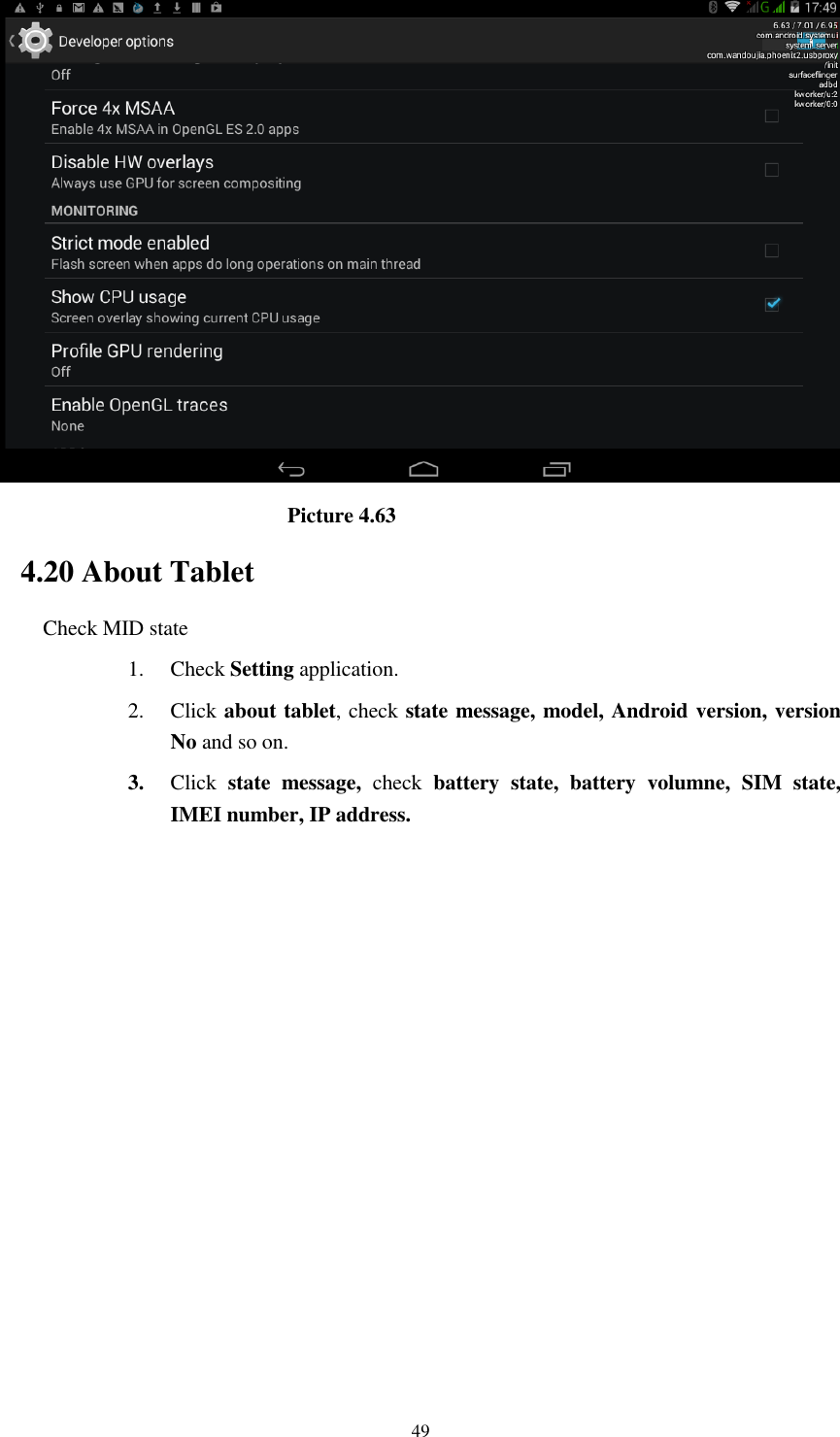      49                              Picture 4.63 4.20 About Tablet Check MID state 1. Check Setting application. 2. Click about tablet, check state message, model, Android version, version No and so on. 3. Click  state  message,  check  battery  state,  battery  volumne,  SIM  state, IMEI number, IP address.          