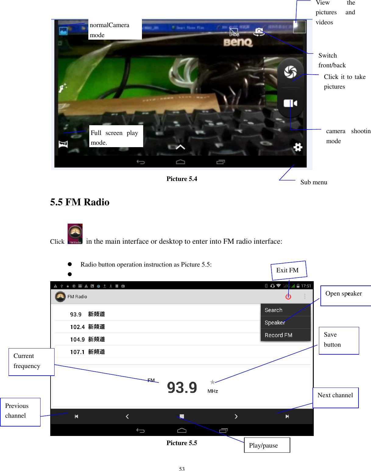      53  Picture 5.4 5.5 FM Radio Click    in the main interface or desktop to enter into FM radio interface:   Radio button operation instruction as Picture 5.5:    Picture 5.5  Open speaker Play/pause Save button Previous channel Next channel Current frequency View  the pictures  and videos  Switch front/back camera  Click it to take pictures    Full  screen  play mode.  camera  shooting mode  Sub menu  normalCamera mode  Exit FM 