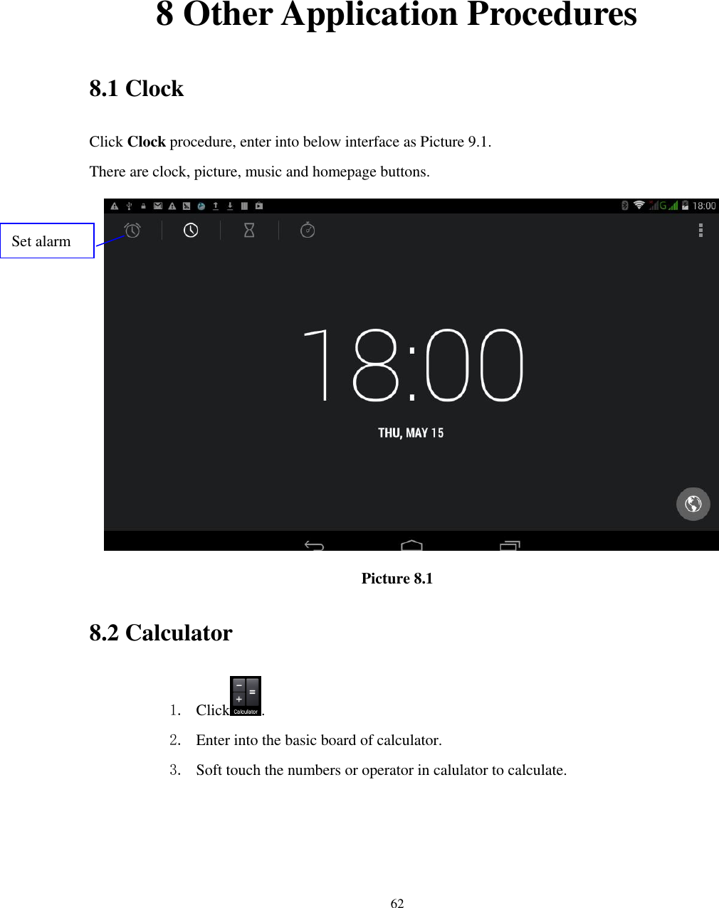      62      8 Other Application Procedures 8.1 Clock Click Clock procedure, enter into below interface as Picture 9.1. There are clock, picture, music and homepage buttons.  Picture 8.1 8.2 Calculator 1. Click . 2. Enter into the basic board of calculator. 3. Soft touch the numbers or operator in calulator to calculate.   Set alarm 