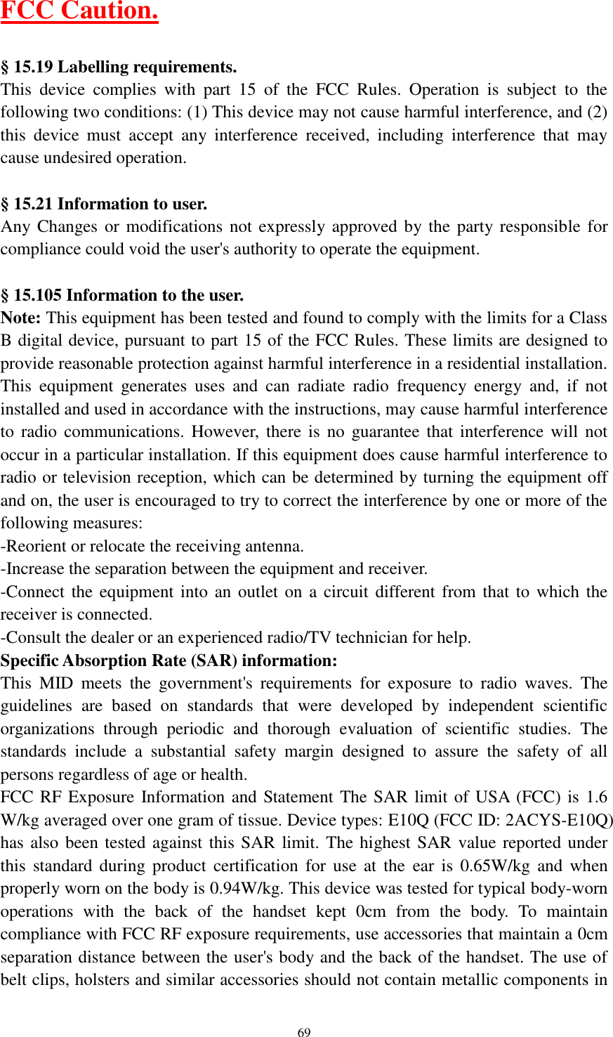     69 FCC Caution.  &sect; 15.19 Labelling requirements. This  device  complies  with  part  15  of  the  FCC  Rules.  Operation  is  subject  to  the following two conditions: (1) This device may not cause harmful interference, and (2) this  device  must  accept  any  interference  received,  including  interference  that  may cause undesired operation.  &sect; 15.21 Information to user. Any Changes or  modifications not  expressly approved  by the  party responsible  for compliance could void the user's authority to operate the equipment.  &sect; 15.105 Information to the user. Note: This equipment has been tested and found to comply with the limits for a Class B digital device, pursuant to part 15 of the FCC Rules. These limits are designed to provide reasonable protection against harmful interference in a residential installation. This  equipment  generates  uses  and  can  radiate  radio  frequency  energy  and,  if  not installed and used in accordance with the instructions, may cause harmful interference to  radio  communications.  However,  there  is  no  guarantee that  interference  will  not occur in a particular installation. If this equipment does cause harmful interference to radio or television reception, which can be determined by turning the equipment off and on, the user is encouraged to try to correct the interference by one or more of the following measures: -Reorient or relocate the receiving antenna. -Increase the separation between the equipment and receiver. -Connect the equipment into an outlet on a circuit  different from that  to  which the receiver is connected. -Consult the dealer or an experienced radio/TV technician for help. Specific Absorption Rate (SAR) information: This  MID  meets  the  government's  requirements  for  exposure  to  radio  waves.  The guidelines  are  based  on  standards  that  were  developed  by  independent  scientific organizations  through  periodic  and  thorough  evaluation  of  scientific  studies.  The standards  include  a  substantial  safety  margin  designed  to  assure  the  safety  of  all persons regardless of age or health. FCC RF Exposure Information and Statement The SAR limit of USA (FCC) is  1.6 W/kg averaged over one gram of tissue. Device types: E10Q (FCC ID: 2ACYS-E10Q) has also been tested against this SAR limit. The highest SAR value reported under this  standard  during  product  certification  for  use  at  the  ear  is  0.65W/kg  and  when properly worn on the body is 0.94W/kg. This device was tested for typical body-worn operations  with  the  back  of  the  handset  kept  0cm  from  the  body.  To  maintain compliance with FCC RF exposure requirements, use accessories that maintain a 0cm separation distance between the user's body and the back of the handset. The use of belt clips, holsters and similar accessories should not contain metallic components in 