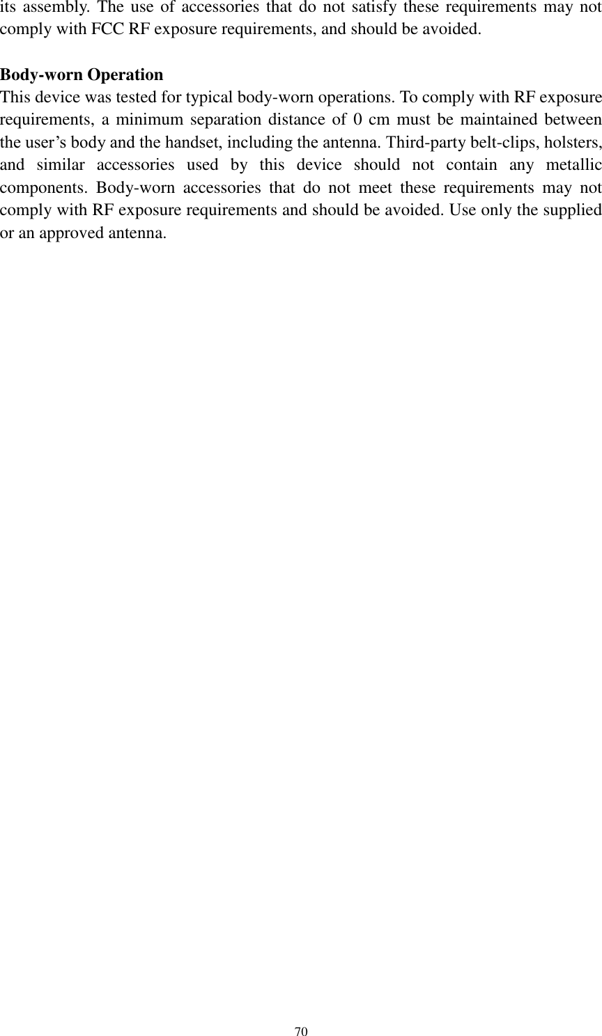      70 its assembly. The use of accessories that do not satisfy these requirements may not comply with FCC RF exposure requirements, and should be avoided.  Body-worn Operation This device was tested for typical body-worn operations. To comply with RF exposure requirements, a minimum separation distance of 0 cm must be maintained between the user&rsquo;s body and the handset, including the antenna. Third-party belt-clips, holsters, and  similar  accessories  used  by  this  device  should  not  contain  any  metallic components.  Body-worn  accessories  that  do  not  meet  these  requirements  may  not comply with RF exposure requirements and should be avoided. Use only the supplied or an approved antenna.  