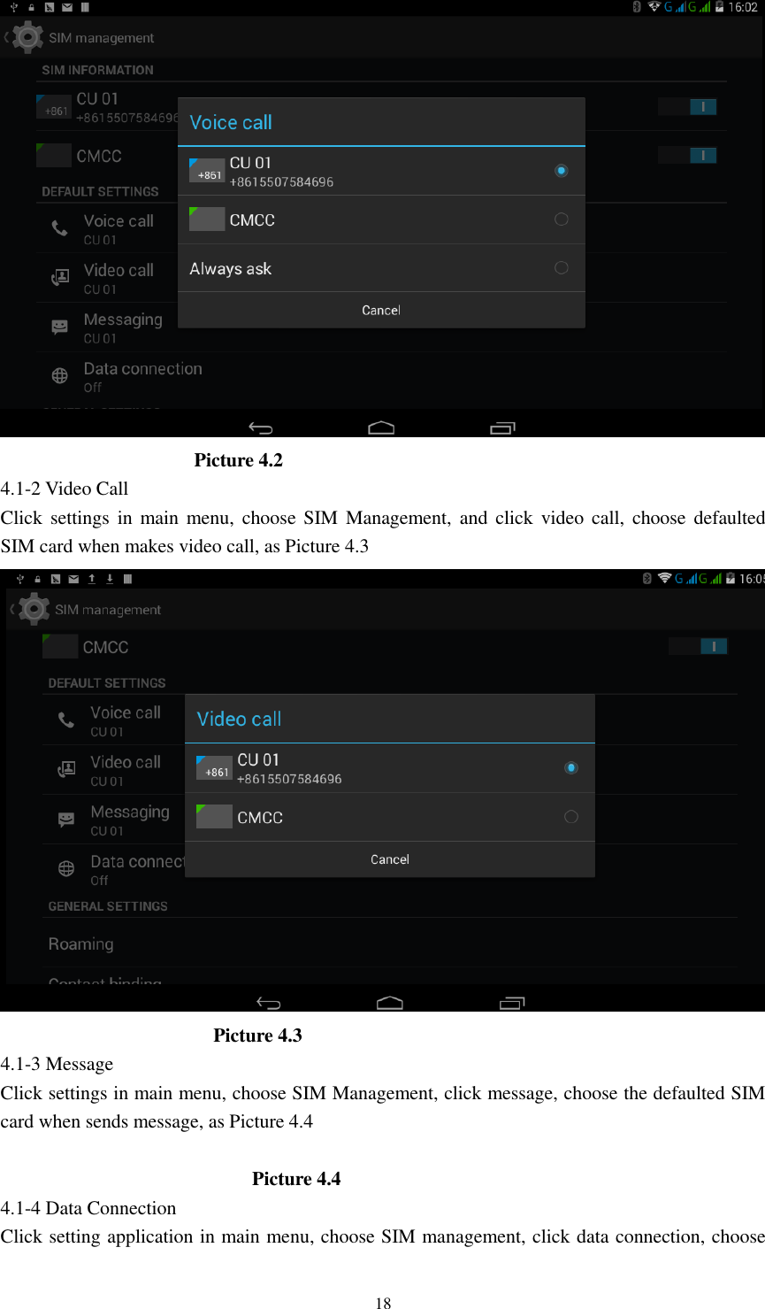      18                      Picture 4.2 4.1-2 Video Call Click settings  in  main  menu, choose SIM Management,  and click  video call,  choose defaulted SIM card when makes video call, as Picture 4.3                        Picture 4.3 4.1-3 Message Click settings in main menu, choose SIM Management, click message, choose the defaulted SIM card when sends message, as Picture 4.4                            Picture 4.4 4.1-4 Data Connection Click setting application in main menu, choose SIM management, click data connection, choose 